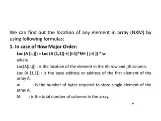 We can find out the location of any element in array (NXM) by
using following formulas:
1. In case of Row Major Order:
Loc (A [i, j]) = Loc (A [1,1]) +( [i-1]*M+ [ j-1 ]) * w
where
Loc(A[[i,j]) : is the location of the element in the ith row and jth column.
Loc (A [1,1]) : is the base address or address of the first element of the
array A.
w : is the number of bytes required to store single element of the
array A.
M : is the total number of columns in the array.
•
 