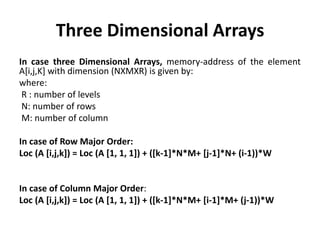 Three Dimensional Arrays
In case three Dimensional Arrays, memory-address of the element
A[i,j,K] with dimension (NXMXR) is given by:
where:
R : number of levels
N: number of rows
M: number of column
In case of Row Major Order:
Loc (A [i,j,k]) = Loc (A [1, 1, 1]) + ([k-1]*N*M+ [j-1]*N+ (i-1))*W
In case of Column Major Order:
Loc (A [i,j,k]) = Loc (A [1, 1, 1]) + ([k-1]*N*M+ [i-1]*M+ (j-1))*W
 