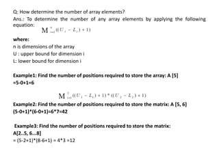 Q: How determine the number of array elements?
Ans.: To determine the number of any array elements by applying the following
equation:
where:
n is dimensions of the array
U : upper bound for dimension i
L: lower bound for dimension i
Example1: Find the number of positions required to store the array: A [5]
=5-0+1=6
Example2: Find the number of positions required to store the matrix: A [5, 6]
(5-0+1)*(6-0+1)=6*7=42
Example3: Find the number of positions required to store the matrix:
A[2..5, 6...8]
= (5-2+1)*(8-6+1) = 4*3 =12
 