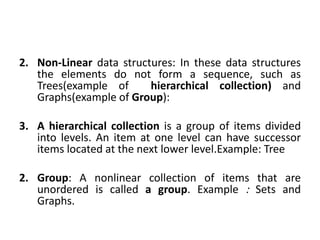 2. Non-Linear data structures: In these data structures
the elements do not form a sequence, such as
Trees(example of hierarchical collection) and
Graphs(example of Group):
3. A hierarchical collection is a group of items divided
into levels. An item at one level can have successor
items located at the next lower level.Example: Tree
2. Group: A nonlinear collection of items that are
unordered is called a group. Example : Sets and
Graphs.
 