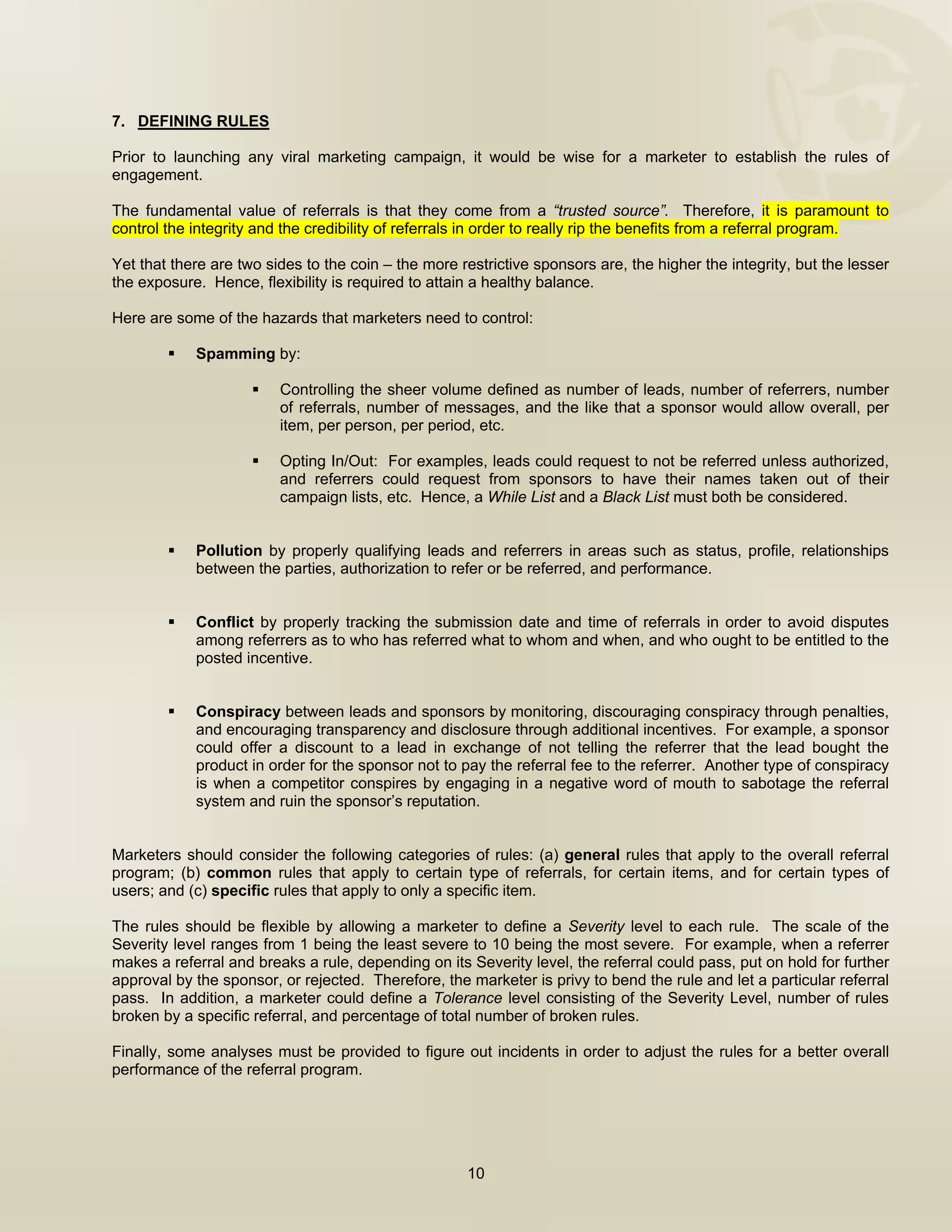  


7. DEFINING RULES

Prior to launching any viral marketing campaign, it would be wise for a marketer to establish the rules of
engagement.

The fundamental value of referrals is that they come from a “trusted source”. Therefore, it is paramount to
control the integrity and the credibility of referrals in order to really rip the benefits from a referral program.   

Yet that there are two sides to the coin – the more restrictive sponsors are, the higher the integrity, but the lesser
the exposure. Hence, flexibility is required to attain a healthy balance.

Here are some of the hazards that marketers need to control:

            Spamming by:

                         Controlling the sheer volume defined as number of leads, number of referrers, number
                         of referrals, number of messages, and the like that a sponsor would allow overall, per
                         item, per person, per period, etc.

                         Opting In/Out: For examples, leads could request to not be referred unless authorized,
                         and referrers could request from sponsors to have their names taken out of their
                         campaign lists, etc. Hence, a While List and a Black List must both be considered.


            Pollution by properly qualifying leads and referrers in areas such as status, profile, relationships
            between the parties, authorization to refer or be referred, and performance.


            Conflict by properly tracking the submission date and time of referrals in order to avoid disputes
            among referrers as to who has referred what to whom and when, and who ought to be entitled to the
            posted incentive.


            Conspiracy between leads and sponsors by monitoring, discouraging conspiracy through penalties,
            and encouraging transparency and disclosure through additional incentives. For example, a sponsor
            could offer a discount to a lead in exchange of not telling the referrer that the lead bought the
            product in order for the sponsor not to pay the referral fee to the referrer. Another type of conspiracy
            is when a competitor conspires by engaging in a negative word of mouth to sabotage the referral
            system and ruin the sponsor’s reputation.


Marketers should consider the following categories of rules: (a) general rules that apply to the overall referral
program; (b) common rules that apply to certain type of referrals, for certain items, and for certain types of
users; and (c) specific rules that apply to only a specific item.

The rules should be flexible by allowing a marketer to define a Severity level to each rule. The scale of the
Severity level ranges from 1 being the least severe to 10 being the most severe. For example, when a referrer
makes a referral and breaks a rule, depending on its Severity level, the referral could pass, put on hold for further
approval by the sponsor, or rejected. Therefore, the marketer is privy to bend the rule and let a particular referral
pass. In addition, a marketer could define a Tolerance level consisting of the Severity Level, number of rules
broken by a specific referral, and percentage of total number of broken rules.

Finally, some analyses must be provided to figure out incidents in order to adjust the rules for a better overall
performance of the referral program.
 



                                                     10

 
 