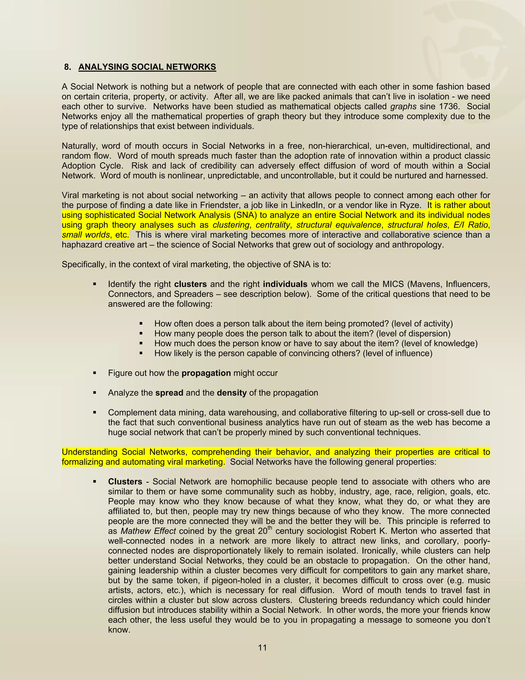  


    8. ANALYSING SOCIAL NETWORKS

A Social Network is nothing but a network of people that are connected with each other in some fashion based
on certain criteria, property, or activity. After all, we are like packed animals that can’t live in isolation - we need
each other to survive. Networks have been studied as mathematical objects called graphs sine 1736. Social
Networks enjoy all the mathematical properties of graph theory but they introduce some complexity due to the
type of relationships that exist between individuals.

Naturally, word of mouth occurs in Social Networks in a free, non-hierarchical, un-even, multidirectional, and
random flow. Word of mouth spreads much faster than the adoption rate of innovation within a product classic
Adoption Cycle. Risk and lack of credibility can adversely effect diffusion of word of mouth within a Social
Network. Word of mouth is nonlinear, unpredictable, and uncontrollable, but it could be nurtured and harnessed.

Viral marketing is not about social networking – an activity that allows people to connect among each other for
the purpose of finding a date like in Friendster, a job like in LinkedIn, or a vendor like in Ryze. It is rather about
using sophisticated Social Network Analysis (SNA) to analyze an entire Social Network and its individual nodes
using graph theory analyses such as clustering, centrality, structural equivalence, structural holes, E/I Ratio,
small worlds, etc. This is where viral marketing becomes more of interactive and collaborative science than a
haphazard creative art – the science of Social Networks that grew out of sociology and anthropology.

Specifically, in the context of viral marketing, the objective of SNA is to:

             Identify the right clusters and the right individuals whom we call the MICS (Mavens, Influencers,
             Connectors, and Spreaders – see description below). Some of the critical questions that need to be
             answered are the following:

                          How often does a person talk about the item being promoted? (level of activity)
                          How many people does the person talk to about the item? (level of dispersion)
                          How much does the person know or have to say about the item? (level of knowledge)
                          How likely is the person capable of convincing others? (level of influence)

             Figure out how the propagation might occur

             Analyze the spread and the density of the propagation

             Complement data mining, data warehousing, and collaborative filtering to up-sell or cross-sell due to
             the fact that such conventional business analytics have run out of steam as the web has become a
             huge social network that can’t be properly mined by such conventional techniques.

Understanding Social Networks, comprehending their behavior, and analyzing their properties are critical to
formalizing and automating viral marketing. Social Networks have the following general properties:

             Clusters - Social Network are homophilic because people tend to associate with others who are
             similar to them or have some communality such as hobby, industry, age, race, religion, goals, etc.
             People may know who they know because of what they know, what they do, or what they are
             affiliated to, but then, people may try new things because of who they know. The more connected
             people are the more connected they will be and the better they will be. This principle is referred to
             as Mathew Effect coined by the great 20th century sociologist Robert K. Merton who asserted that
             well-connected nodes in a network are more likely to attract new links, and corollary, poorly-
             connected nodes are disproportionately likely to remain isolated. Ironically, while clusters can help
             better understand Social Networks, they could be an obstacle to propagation. On the other hand,
             gaining leadership within a cluster becomes very difficult for competitors to gain any market share,
             but by the same token, if pigeon-holed in a cluster, it becomes difficult to cross over (e.g. music
             artists, actors, etc.), which is necessary for real diffusion. Word of mouth tends to travel fast in
             circles within a cluster but slow across clusters. Clustering breeds redundancy which could hinder
             diffusion but introduces stability within a Social Network. In other words, the more your friends know
             each other, the less useful they would be to you in propagating a message to someone you don’t
             know.

                                                       11

 
 