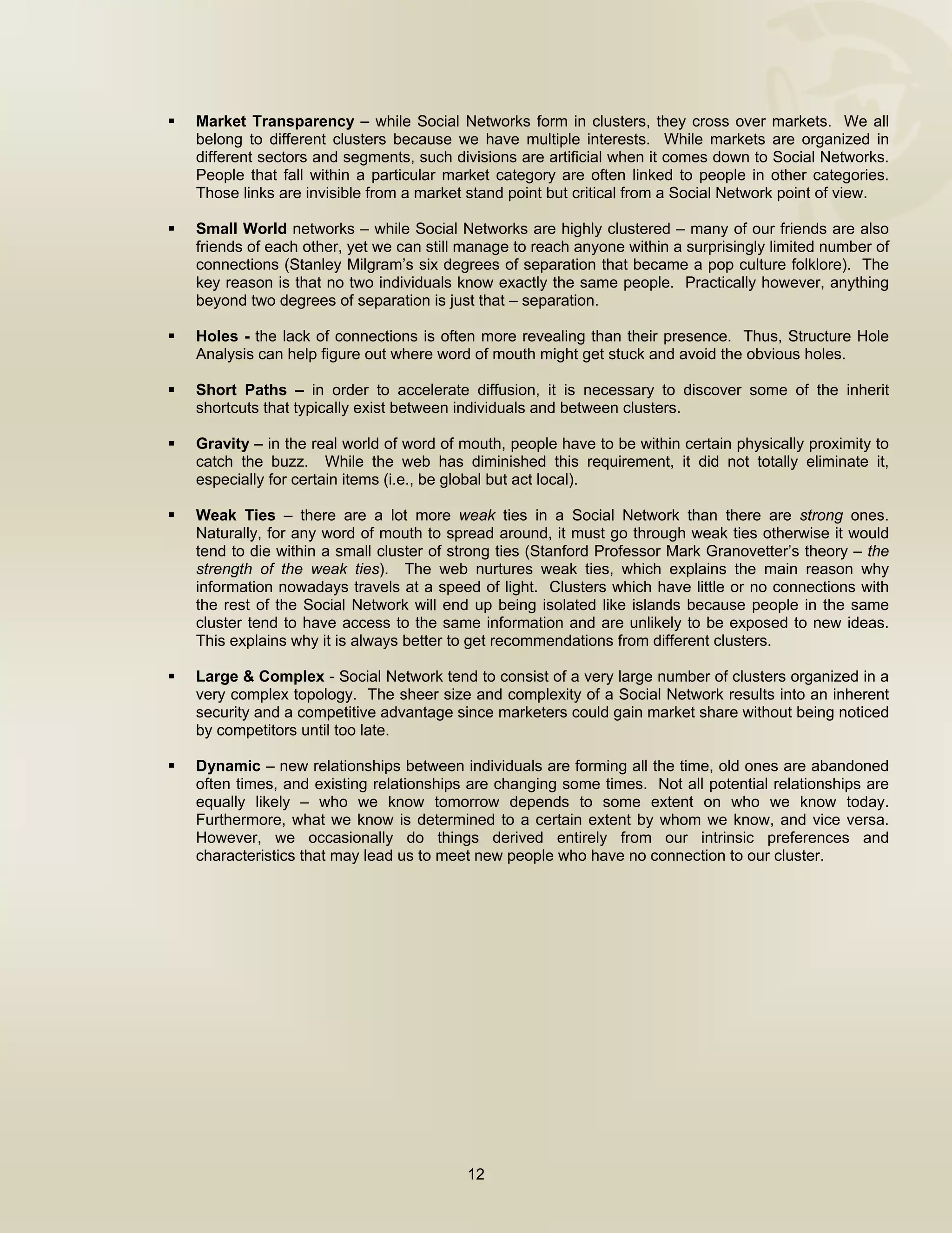  


    Market Transparency – while Social Networks form in clusters, they cross over markets. We all
    belong to different clusters because we have multiple interests. While markets are organized in
    different sectors and segments, such divisions are artificial when it comes down to Social Networks.
    People that fall within a particular market category are often linked to people in other categories.
    Those links are invisible from a market stand point but critical from a Social Network point of view.

    Small World networks – while Social Networks are highly clustered – many of our friends are also
    friends of each other, yet we can still manage to reach anyone within a surprisingly limited number of
    connections (Stanley Milgram’s six degrees of separation that became a pop culture folklore). The
    key reason is that no two individuals know exactly the same people. Practically however, anything
    beyond two degrees of separation is just that – separation.

    Holes - the lack of connections is often more revealing than their presence. Thus, Structure Hole
    Analysis can help figure out where word of mouth might get stuck and avoid the obvious holes.

    Short Paths – in order to accelerate diffusion, it is necessary to discover some of the inherit
    shortcuts that typically exist between individuals and between clusters.

    Gravity – in the real world of word of mouth, people have to be within certain physically proximity to
    catch the buzz. While the web has diminished this requirement, it did not totally eliminate it,
    especially for certain items (i.e., be global but act local).

    Weak Ties – there are a lot more weak ties in a Social Network than there are strong ones.
    Naturally, for any word of mouth to spread around, it must go through weak ties otherwise it would
    tend to die within a small cluster of strong ties (Stanford Professor Mark Granovetter’s theory – the
    strength of the weak ties). The web nurtures weak ties, which explains the main reason why
    information nowadays travels at a speed of light. Clusters which have little or no connections with
    the rest of the Social Network will end up being isolated like islands because people in the same
    cluster tend to have access to the same information and are unlikely to be exposed to new ideas.
    This explains why it is always better to get recommendations from different clusters.

    Large & Complex - Social Network tend to consist of a very large number of clusters organized in a
    very complex topology. The sheer size and complexity of a Social Network results into an inherent
    security and a competitive advantage since marketers could gain market share without being noticed
    by competitors until too late.

    Dynamic – new relationships between individuals are forming all the time, old ones are abandoned
    often times, and existing relationships are changing some times. Not all potential relationships are
    equally likely – who we know tomorrow depends to some extent on who we know today.
    Furthermore, what we know is determined to a certain extent by whom we know, and vice versa.
    However, we occasionally do things derived entirely from our intrinsic preferences and
    characteristics that may lead us to meet new people who have no connection to our cluster.




                                           12

 
 