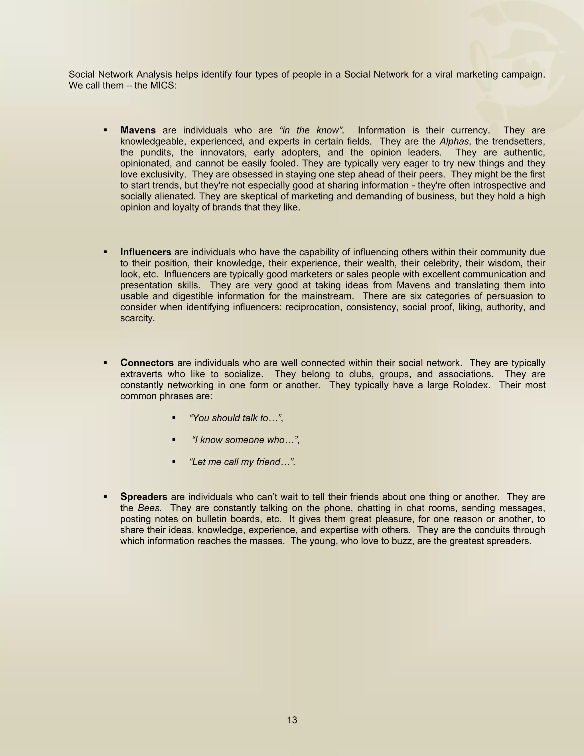  


Social Network Analysis helps identify four types of people in a Social Network for a viral marketing campaign.
We call them – the MICS:



           Mavens are individuals who are “in the know”. Information is their currency. They are
           knowledgeable, experienced, and experts in certain fields. They are the Alphas, the trendsetters,
           the pundits, the innovators, early adopters, and the opinion leaders. They are authentic,
           opinionated, and cannot be easily fooled. They are typically very eager to try new things and they
           love exclusivity. They are obsessed in staying one step ahead of their peers. They might be the first
           to start trends, but they're not especially good at sharing information - they're often introspective and
           socially alienated. They are skeptical of marketing and demanding of business, but they hold a high
           opinion and loyalty of brands that they like.



           Influencers are individuals who have the capability of influencing others within their community due
           to their position, their knowledge, their experience, their wealth, their celebrity, their wisdom, their
           look, etc. Influencers are typically good marketers or sales people with excellent communication and
           presentation skills. They are very good at taking ideas from Mavens and translating them into
           usable and digestible information for the mainstream. There are six categories of persuasion to
           consider when identifying influencers: reciprocation, consistency, social proof, liking, authority, and
           scarcity.



           Connectors are individuals who are well connected within their social network. They are typically
           extraverts who like to socialize. They belong to clubs, groups, and associations. They are
           constantly networking in one form or another. They typically have a large Rolodex. Their most
           common phrases are:

                           “You should talk to…”,

                            “I know someone who…”,

                           “Let me call my friend…”.


           Spreaders are individuals who can’t wait to tell their friends about one thing or another. They are
           the Bees. They are constantly talking on the phone, chatting in chat rooms, sending messages,
           posting notes on bulletin boards, etc. It gives them great pleasure, for one reason or another, to
           share their ideas, knowledge, experience, and expertise with others. They are the conduits through
           which information reaches the masses. The young, who love to buzz, are the greatest spreaders.




                                                    13

 
 