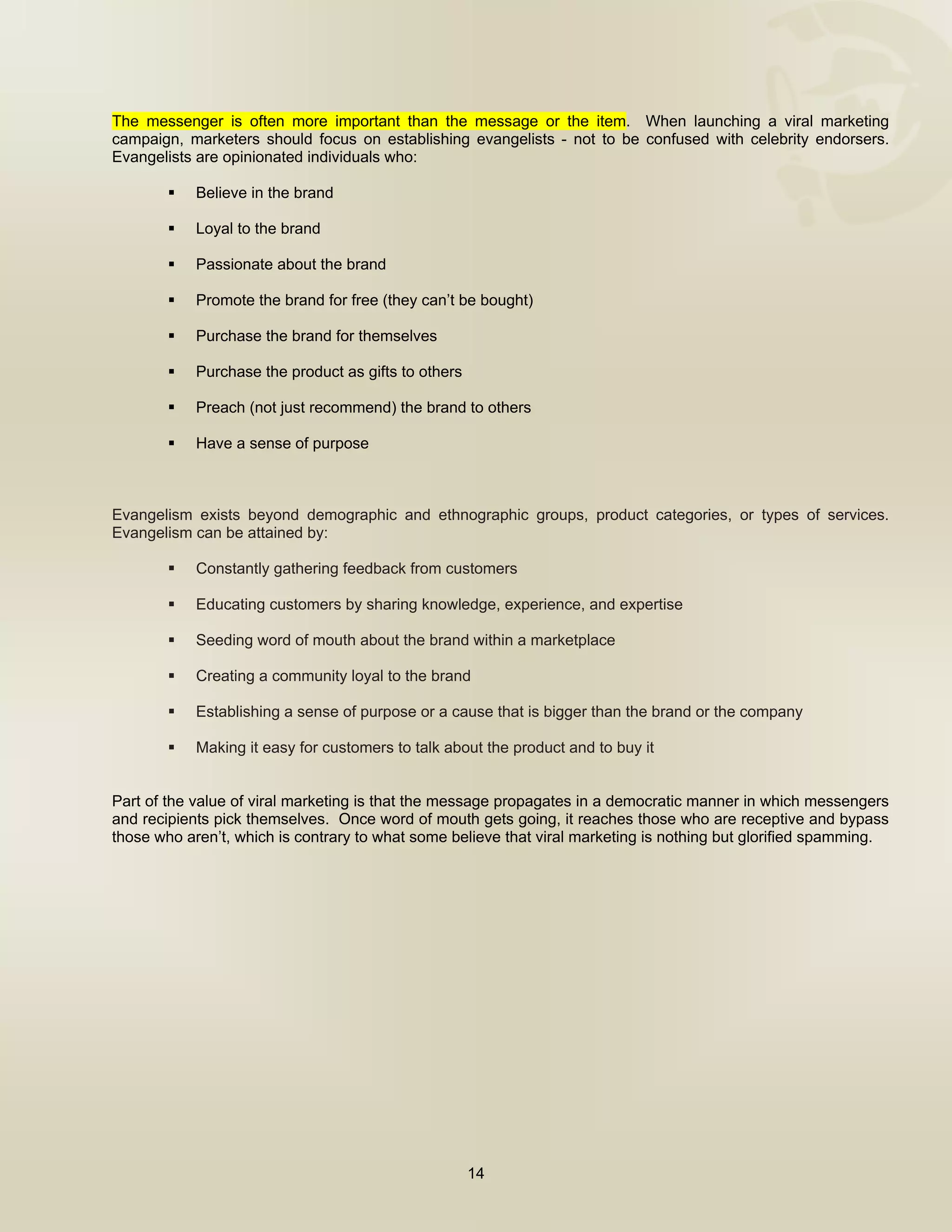  


The messenger is often more important than the message or the item. When launching a viral marketing
campaign, marketers should focus on establishing evangelists - not to be confused with celebrity endorsers.
Evangelists are opinionated individuals who:

            Believe in the brand

            Loyal to the brand

            Passionate about the brand

            Promote the brand for free (they can’t be bought)

            Purchase the brand for themselves

            Purchase the product as gifts to others

            Preach (not just recommend) the brand to others

            Have a sense of purpose



Evangelism exists beyond demographic and ethnographic groups, product categories, or types of services.
Evangelism can be attained by:

            Constantly gathering feedback from customers

            Educating customers by sharing knowledge, experience, and expertise

            Seeding word of mouth about the brand within a marketplace

            Creating a community loyal to the brand

            Establishing a sense of purpose or a cause that is bigger than the brand or the company

            Making it easy for customers to talk about the product and to buy it


Part of the value of viral marketing is that the message propagates in a democratic manner in which messengers
and recipients pick themselves. Once word of mouth gets going, it reaches those who are receptive and bypass
those who aren’t, which is contrary to what some believe that viral marketing is nothing but glorified spamming.




                                                      14

 
 
