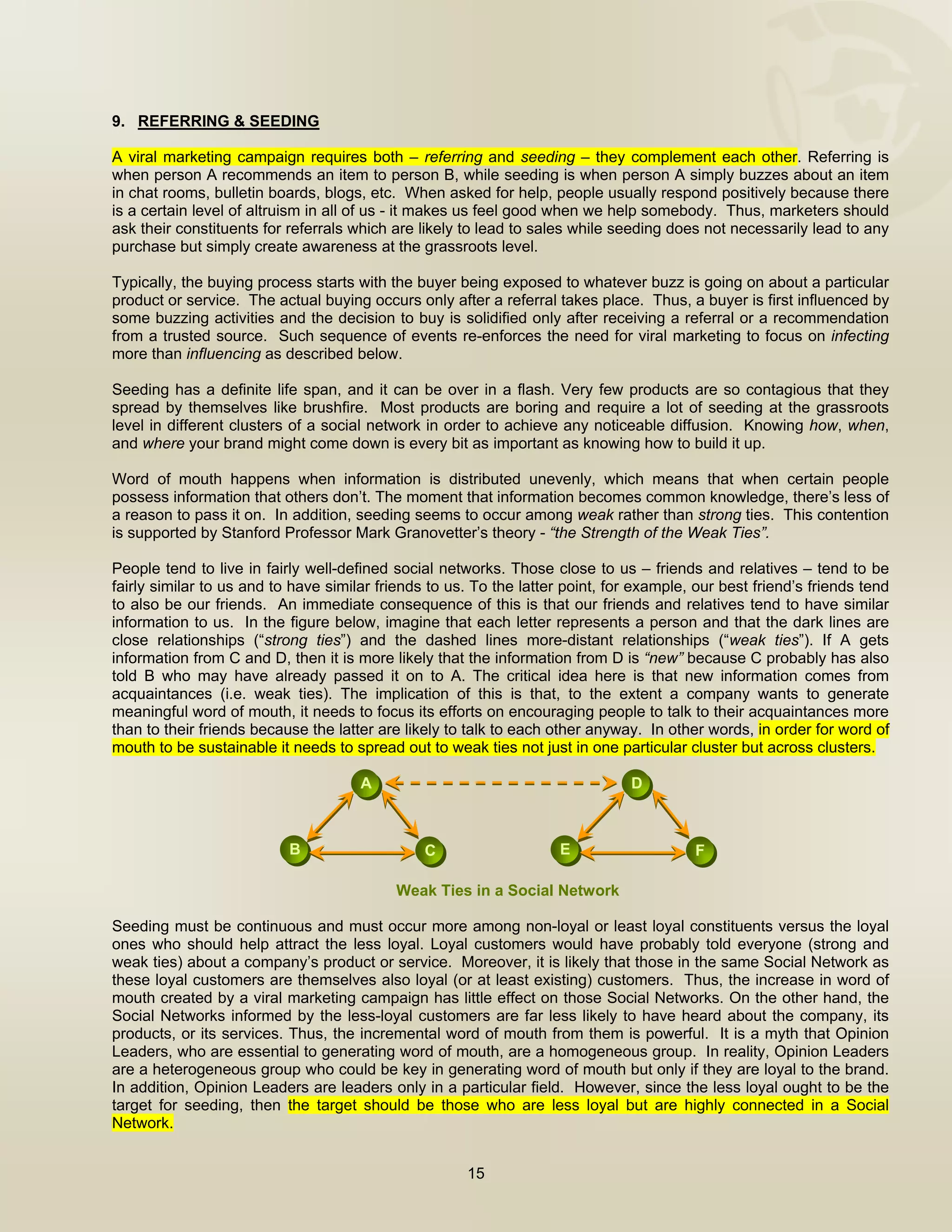  


9. REFERRING & SEEDING

A viral marketing campaign requires both – referring and seeding – they complement each other. Referring is
when person A recommends an item to person B, while seeding is when person A simply buzzes about an item
in chat rooms, bulletin boards, blogs, etc. When asked for help, people usually respond positively because there
is a certain level of altruism in all of us - it makes us feel good when we help somebody. Thus, marketers should
ask their constituents for referrals which are likely to lead to sales while seeding does not necessarily lead to any
purchase but simply create awareness at the grassroots level.

Typically, the buying process starts with the buyer being exposed to whatever buzz is going on about a particular
product or service. The actual buying occurs only after a referral takes place. Thus, a buyer is first influenced by
some buzzing activities and the decision to buy is solidified only after receiving a referral or a recommendation
from a trusted source. Such sequence of events re-enforces the need for viral marketing to focus on infecting
more than influencing as described below.

Seeding has a definite life span, and it can be over in a flash. Very few products are so contagious that they
spread by themselves like brushfire. Most products are boring and require a lot of seeding at the grassroots
level in different clusters of a social network in order to achieve any noticeable diffusion. Knowing how, when,
and where your brand might come down is every bit as important as knowing how to build it up.

Word of mouth happens when information is distributed unevenly, which means that when certain people
possess information that others don’t. The moment that information becomes common knowledge, there’s less of
a reason to pass it on. In addition, seeding seems to occur among weak rather than strong ties. This contention
is supported by Stanford Professor Mark Granovetter’s theory - “the Strength of the Weak Ties”.

People tend to live in fairly well-defined social networks. Those close to us – friends and relatives – tend to be
fairly similar to us and to have similar friends to us. To the latter point, for example, our best friend’s friends tend
to also be our friends. An immediate consequence of this is that our friends and relatives tend to have similar
information to us. In the figure below, imagine that each letter represents a person and that the dark lines are
close relationships (“strong ties”) and the dashed lines more-distant relationships (“weak ties”). If A gets
information from C and D, then it is more likely that the information from D is “new” because C probably has also
told B who may have already passed it on to A. The critical idea here is that new information comes from
acquaintances (i.e. weak ties). The implication of this is that, to the extent a company wants to generate
meaningful word of mouth, it needs to focus its efforts on encouraging people to talk to their acquaintances more
than to their friends because the latter are likely to talk to each other anyway. In other words, in order for word of
mouth to be sustainable it needs to spread out to weak ties not just in one particular cluster but across clusters.

                                      A                                         D



                           B                    C                    E                    F

                                           Weak Ties in a Social Network

Seeding must be continuous and must occur more among non-loyal or least loyal constituents versus the loyal
ones who should help attract the less loyal. Loyal customers would have probably told everyone (strong and
weak ties) about a company’s product or service. Moreover, it is likely that those in the same Social Network as
these loyal customers are themselves also loyal (or at least existing) customers. Thus, the increase in word of
mouth created by a viral marketing campaign has little effect on those Social Networks. On the other hand, the
Social Networks informed by the less-loyal customers are far less likely to have heard about the company, its
products, or its services. Thus, the incremental word of mouth from them is powerful. It is a myth that Opinion
Leaders, who are essential to generating word of mouth, are a homogeneous group. In reality, Opinion Leaders
are a heterogeneous group who could be key in generating word of mouth but only if they are loyal to the brand.
In addition, Opinion Leaders are leaders only in a particular field. However, since the less loyal ought to be the
target for seeding, then the target should be those who are less loyal but are highly connected in a Social
Network.


                                                      15

 
 