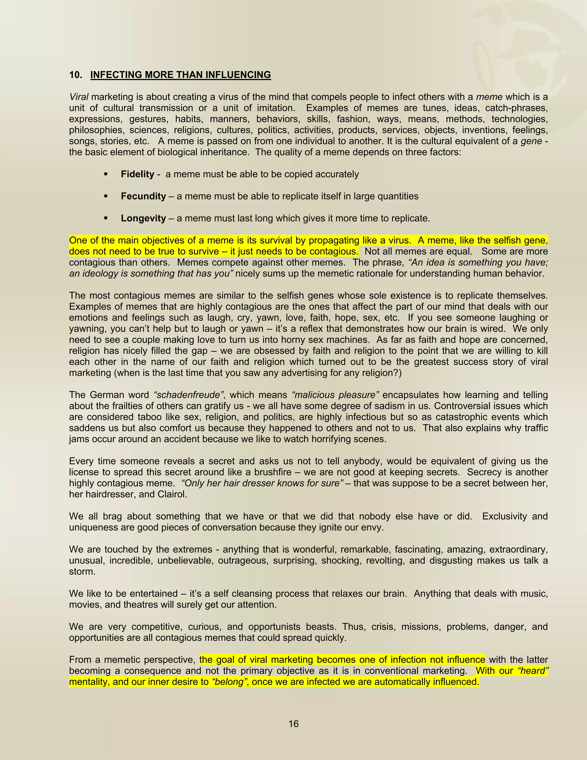  


10. INFECTING MORE THAN INFLUENCING

Viral marketing is about creating a virus of the mind that compels people to infect others with a meme which is a
unit of cultural transmission or a unit of imitation. Examples of memes are tunes, ideas, catch-phrases,
expressions, gestures, habits, manners, behaviors, skills, fashion, ways, means, methods, technologies,
philosophies, sciences, religions, cultures, politics, activities, products, services, objects, inventions, feelings,
songs, stories, etc. A meme is passed on from one individual to another. It is the cultural equivalent of a gene -
the basic element of biological inheritance. The quality of a meme depends on three factors:

            Fidelity - a meme must be able to be copied accurately

            Fecundity – a meme must be able to replicate itself in large quantities

            Longevity – a meme must last long which gives it more time to replicate.

One of the main objectives of a meme is its survival by propagating like a virus. A meme, like the selfish gene,
does not need to be true to survive – it just needs to be contagious. Not all memes are equal. Some are more
contagious than others. Memes compete against other memes. The phrase, “An idea is something you have;
an ideology is something that has you” nicely sums up the memetic rationale for understanding human behavior.

The most contagious memes are similar to the selfish genes whose sole existence is to replicate themselves.
Examples of memes that are highly contagious are the ones that affect the part of our mind that deals with our
emotions and feelings such as laugh, cry, yawn, love, faith, hope, sex, etc. If you see someone laughing or
yawning, you can’t help but to laugh or yawn – it’s a reflex that demonstrates how our brain is wired. We only
need to see a couple making love to turn us into horny sex machines. As far as faith and hope are concerned,
religion has nicely filled the gap – we are obsessed by faith and religion to the point that we are willing to kill
each other in the name of our faith and religion which turned out to be the greatest success story of viral
marketing (when is the last time that you saw any advertising for any religion?)

The German word “schadenfreude”, which means “malicious pleasure” encapsulates how learning and telling
about the frailties of others can gratify us - we all have some degree of sadism in us. Controversial issues which
are considered taboo like sex, religion, and politics, are highly infectious but so as catastrophic events which
saddens us but also comfort us because they happened to others and not to us. That also explains why traffic
jams occur around an accident because we like to watch horrifying scenes.

Every time someone reveals a secret and asks us not to tell anybody, would be equivalent of giving us the
license to spread this secret around like a brushfire – we are not good at keeping secrets. Secrecy is another
highly contagious meme. “Only her hair dresser knows for sure” – that was suppose to be a secret between her,
her hairdresser, and Clairol.

We all brag about something that we have or that we did that nobody else have or did.               Exclusivity and
uniqueness are good pieces of conversation because they ignite our envy.

We are touched by the extremes - anything that is wonderful, remarkable, fascinating, amazing, extraordinary,
unusual, incredible, unbelievable, outrageous, surprising, shocking, revolting, and disgusting makes us talk a
storm.

We like to be entertained – it’s a self cleansing process that relaxes our brain. Anything that deals with music,
movies, and theatres will surely get our attention.

We are very competitive, curious, and opportunists beasts. Thus, crisis, missions, problems, danger, and
opportunities are all contagious memes that could spread quickly.

From a memetic perspective, the goal of viral marketing becomes one of infection not influence with the latter
becoming a consequence and not the primary objective as it is in conventional marketing. With our “heard”
mentality, and our inner desire to “belong”, once we are infected we are automatically influenced.



                                                     16

 
 