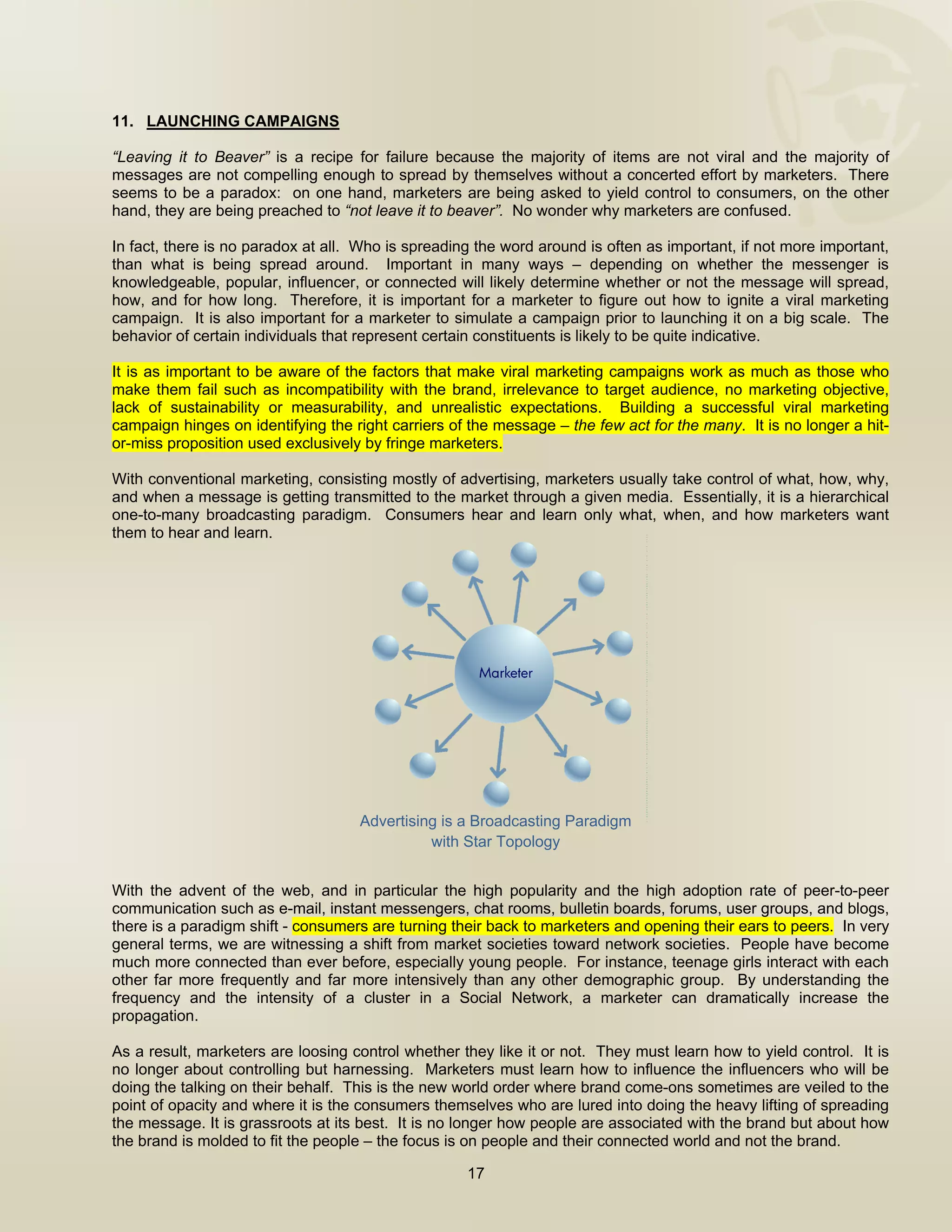  


11. LAUNCHING CAMPAIGNS

“Leaving it to Beaver” is a recipe for failure because the majority of items are not viral and the majority of
messages are not compelling enough to spread by themselves without a concerted effort by marketers. There
seems to be a paradox: on one hand, marketers are being asked to yield control to consumers, on the other
hand, they are being preached to “not leave it to beaver”. No wonder why marketers are confused.

In fact, there is no paradox at all. Who is spreading the word around is often as important, if not more important,
than what is being spread around. Important in many ways – depending on whether the messenger is
knowledgeable, popular, influencer, or connected will likely determine whether or not the message will spread,
how, and for how long. Therefore, it is important for a marketer to figure out how to ignite a viral marketing
campaign. It is also important for a marketer to simulate a campaign prior to launching it on a big scale. The
behavior of certain individuals that represent certain constituents is likely to be quite indicative.

It is as important to be aware of the factors that make viral marketing campaigns work as much as those who
make them fail such as incompatibility with the brand, irrelevance to target audience, no marketing objective,
lack of sustainability or measurability, and unrealistic expectations. Building a successful viral marketing
campaign hinges on identifying the right carriers of the message – the few act for the many. It is no longer a hit-
or-miss proposition used exclusively by fringe marketers.

With conventional marketing, consisting mostly of advertising, marketers usually take control of what, how, why,
and when a message is getting transmitted to the market through a given media. Essentially, it is a hierarchical
one-to-many broadcasting paradigm. Consumers hear and learn only what, when, and how marketers want
them to hear and learn.




                                    Advertising is a Broadcasting Paradigm
                                              with Star Topology


With the advent of the web, and in particular the high popularity and the high adoption rate of peer-to-peer
communication such as e-mail, instant messengers, chat rooms, bulletin boards, forums, user groups, and blogs,
there is a paradigm shift - consumers are turning their back to marketers and opening their ears to peers. In very
general terms, we are witnessing a shift from market societies toward network societies. People have become
much more connected than ever before, especially young people. For instance, teenage girls interact with each
other far more frequently and far more intensively than any other demographic group. By understanding the
frequency and the intensity of a cluster in a Social Network, a marketer can dramatically increase the
propagation.

As a result, marketers are loosing control whether they like it or not. They must learn how to yield control. It is
no longer about controlling but harnessing. Marketers must learn how to influence the influencers who will be
doing the talking on their behalf. This is the new world order where brand come-ons sometimes are veiled to the
point of opacity and where it is the consumers themselves who are lured into doing the heavy lifting of spreading
the message. It is grassroots at its best. It is no longer how people are associated with the brand but about how
the brand is molded to fit the people – the focus is on people and their connected world and not the brand.

                                                    17

 
 