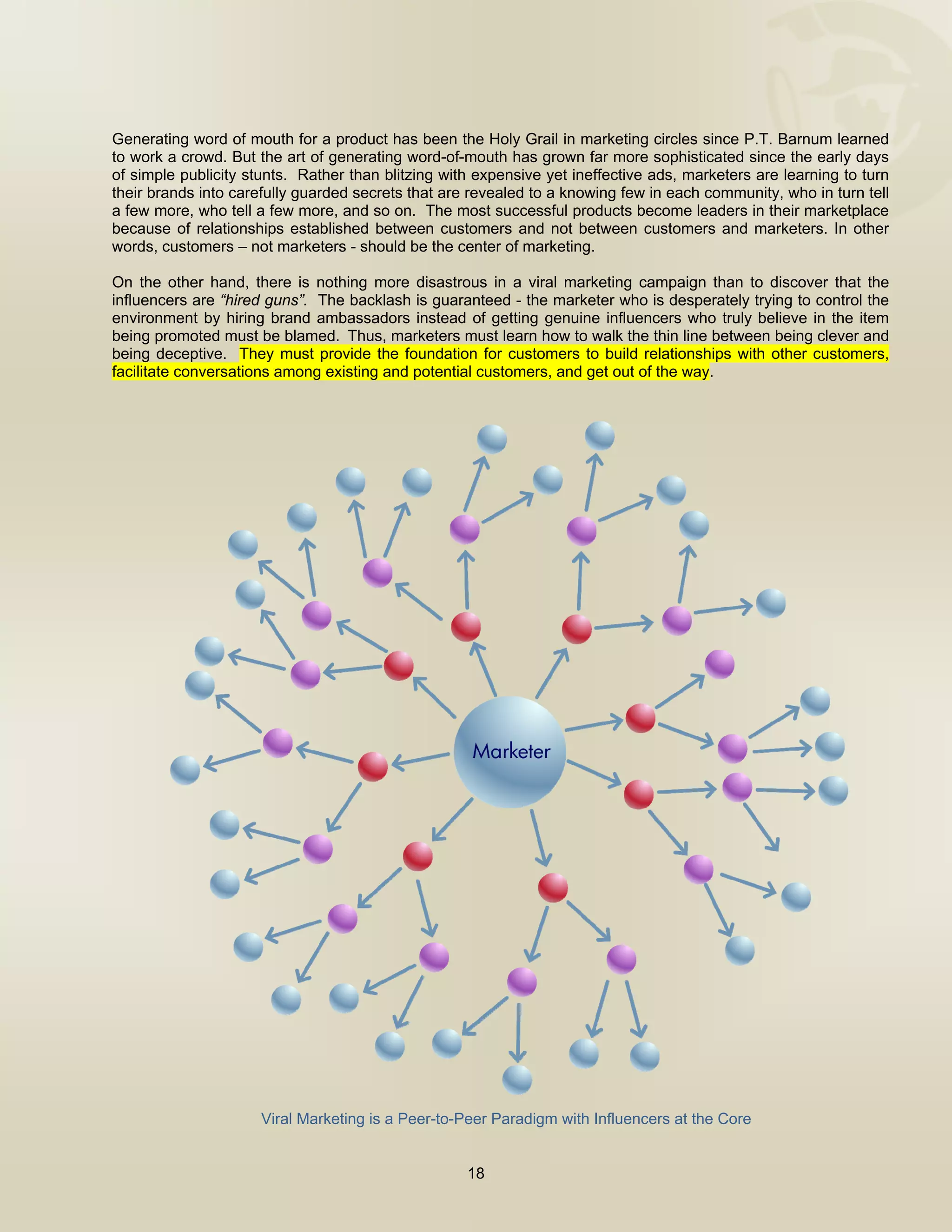  



Generating word of mouth for a product has been the Holy Grail in marketing circles since P.T. Barnum learned
to work a crowd. But the art of generating word-of-mouth has grown far more sophisticated since the early days
of simple publicity stunts. Rather than blitzing with expensive yet ineffective ads, marketers are learning to turn
their brands into carefully guarded secrets that are revealed to a knowing few in each community, who in turn tell
a few more, who tell a few more, and so on. The most successful products become leaders in their marketplace
because of relationships established between customers and not between customers and marketers. In other
words, customers – not marketers - should be the center of marketing.

On the other hand, there is nothing more disastrous in a viral marketing campaign than to discover that the
influencers are “hired guns”. The backlash is guaranteed - the marketer who is desperately trying to control the
environment by hiring brand ambassadors instead of getting genuine influencers who truly believe in the item
being promoted must be blamed.  Thus, marketers must learn how to walk the thin line between being clever and
being deceptive. They must provide the foundation for customers to build relationships with other customers,
facilitate conversations among existing and potential customers, and get out of the way.




                      Viral Marketing is a Peer-to-Peer Paradigm with Influencers at the Core


                                                    18

 
 