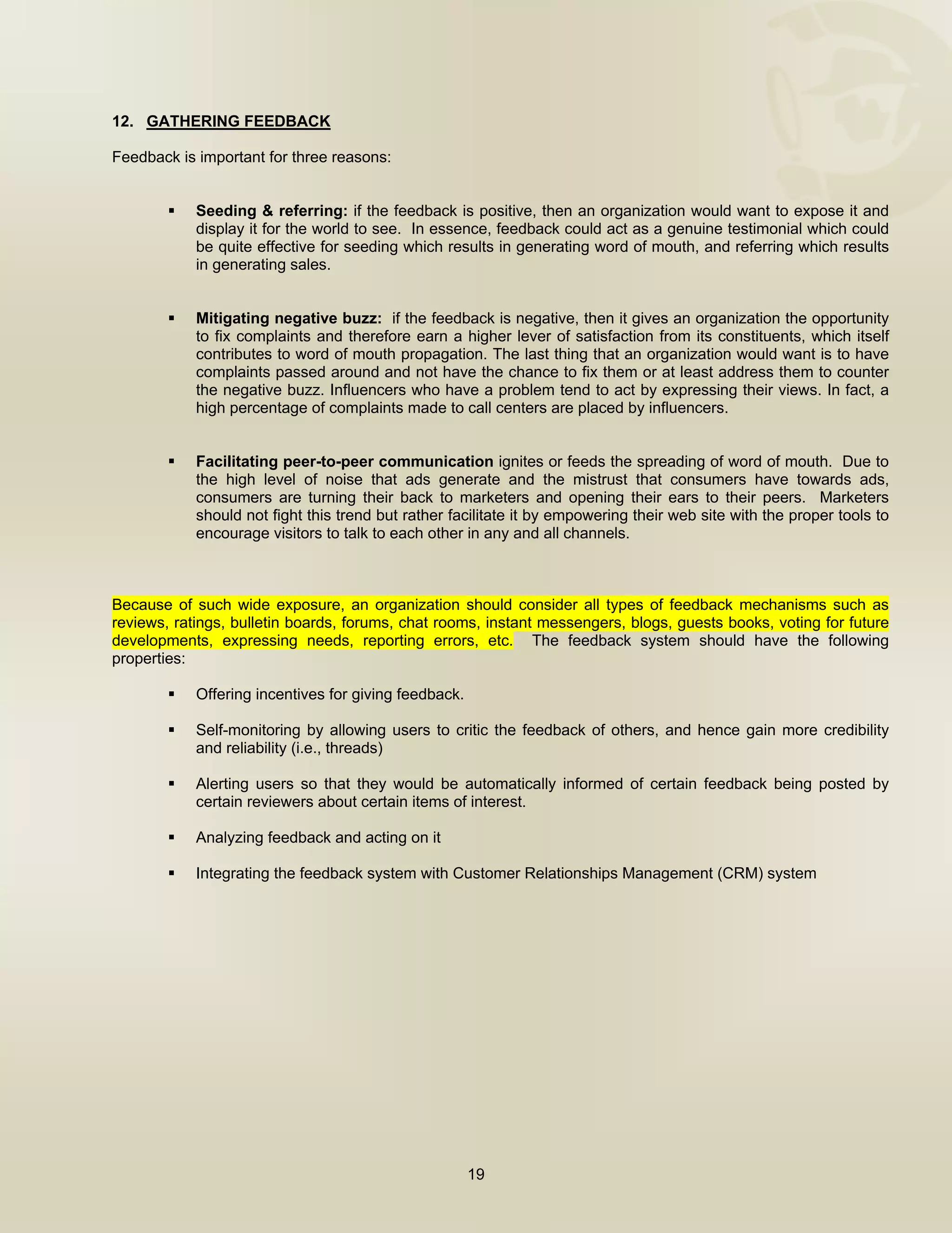  


12. GATHERING FEEDBACK

Feedback is important for three reasons:


            Seeding & referring: if the feedback is positive, then an organization would want to expose it and
            display it for the world to see. In essence, feedback could act as a genuine testimonial which could
            be quite effective for seeding which results in generating word of mouth, and referring which results
            in generating sales.


            Mitigating negative buzz: if the feedback is negative, then it gives an organization the opportunity
            to fix complaints and therefore earn a higher lever of satisfaction from its constituents, which itself
            contributes to word of mouth propagation. The last thing that an organization would want is to have
            complaints passed around and not have the chance to fix them or at least address them to counter
            the negative buzz. Influencers who have a problem tend to act by expressing their views. In fact, a
            high percentage of complaints made to call centers are placed by influencers.


            Facilitating peer-to-peer communication ignites or feeds the spreading of word of mouth. Due to
            the high level of noise that ads generate and the mistrust that consumers have towards ads,
            consumers are turning their back to marketers and opening their ears to their peers. Marketers
            should not fight this trend but rather facilitate it by empowering their web site with the proper tools to
            encourage visitors to talk to each other in any and all channels.



Because of such wide exposure, an organization should consider all types of feedback mechanisms such as
reviews, ratings, bulletin boards, forums, chat rooms, instant messengers, blogs, guests books, voting for future
developments, expressing needs, reporting errors, etc. The feedback system should have the following
properties:

            Offering incentives for giving feedback.

            Self-monitoring by allowing users to critic the feedback of others, and hence gain more credibility
            and reliability (i.e., threads)

            Alerting users so that they would be automatically informed of certain feedback being posted by
            certain reviewers about certain items of interest.

            Analyzing feedback and acting on it

            Integrating the feedback system with Customer Relationships Management (CRM) system




                                                       19

 
 
