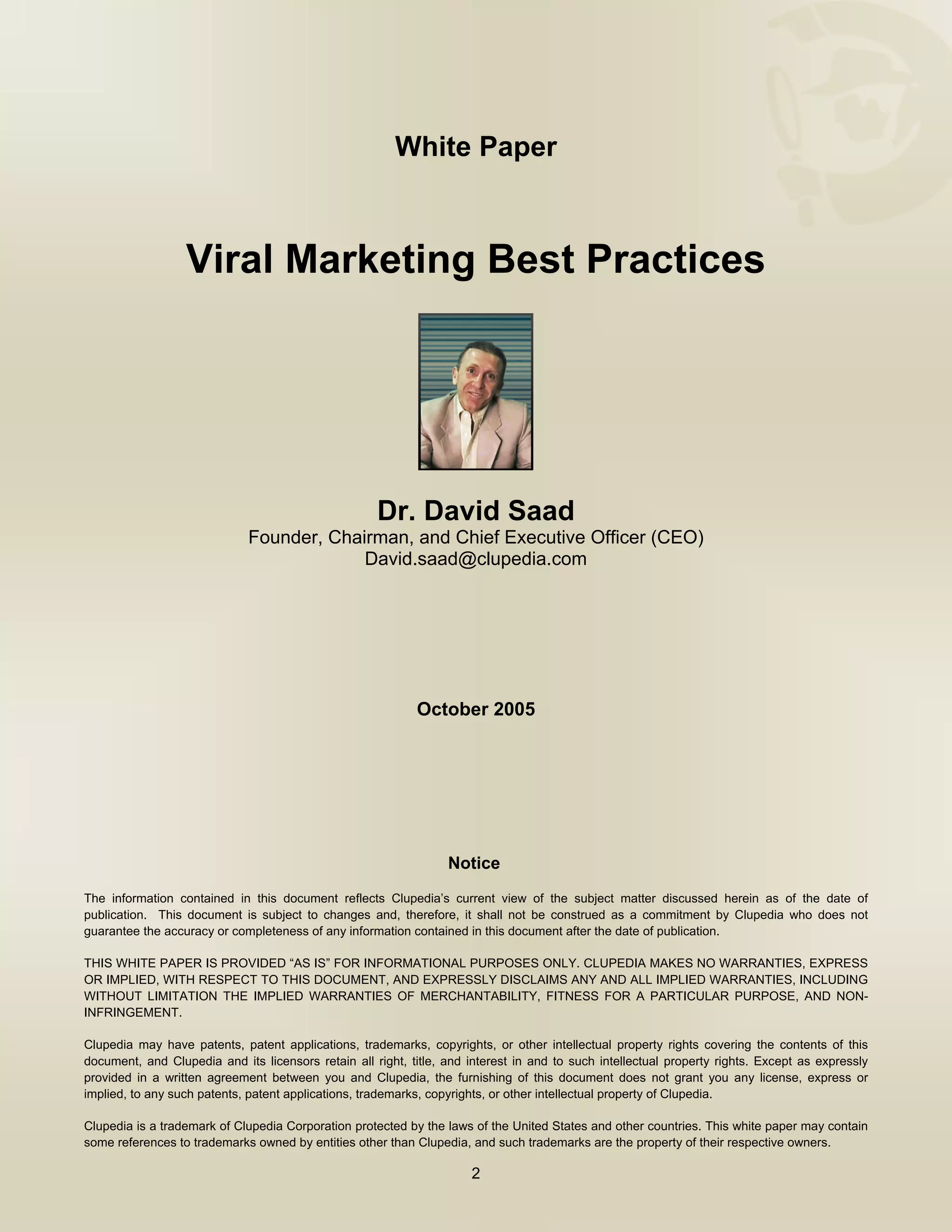  



                                                        White Paper



                  Viral Marketing Best Practices




                                                     Dr. David Saad
                             Founder, Chairman, and Chief Executive Officer (CEO)
                                          David.saad@clupedia.com




                                                            October 2005




                                                                  Notice 
The information contained in this document reflects Clupedia’s current view of the subject matter discussed herein as of the date of
publication. This document is subject to changes and, therefore, it shall not be construed as a commitment by Clupedia who does not
guarantee the accuracy or completeness of any information contained in this document after the date of publication.

THIS WHITE PAPER IS PROVIDED “AS IS” FOR INFORMATIONAL PURPOSES ONLY. CLUPEDIA MAKES NO WARRANTIES, EXPRESS
OR IMPLIED, WITH RESPECT TO THIS DOCUMENT, AND EXPRESSLY DISCLAIMS ANY AND ALL IMPLIED WARRANTIES, INCLUDING
WITHOUT LIMITATION THE IMPLIED WARRANTIES OF MERCHANTABILITY, FITNESS FOR A PARTICULAR PURPOSE, AND NON-
INFRINGEMENT.

Clupedia may have patents, patent applications, trademarks, copyrights, or other intellectual property rights covering the contents of this
document, and Clupedia and its licensors retain all right, title, and interest in and to such intellectual property rights. Except as expressly
provided in a written agreement between you and Clupedia, the furnishing of this document does not grant you any license, express or
implied, to any such patents, patent applications, trademarks, copyrights, or other intellectual property of Clupedia.

Clupedia is a trademark of Clupedia Corporation protected by the laws of the United States and other countries. This white paper may contain
some references to trademarks owned by entities other than Clupedia, and such trademarks are the property of their respective owners.

                                                                      2

      
 