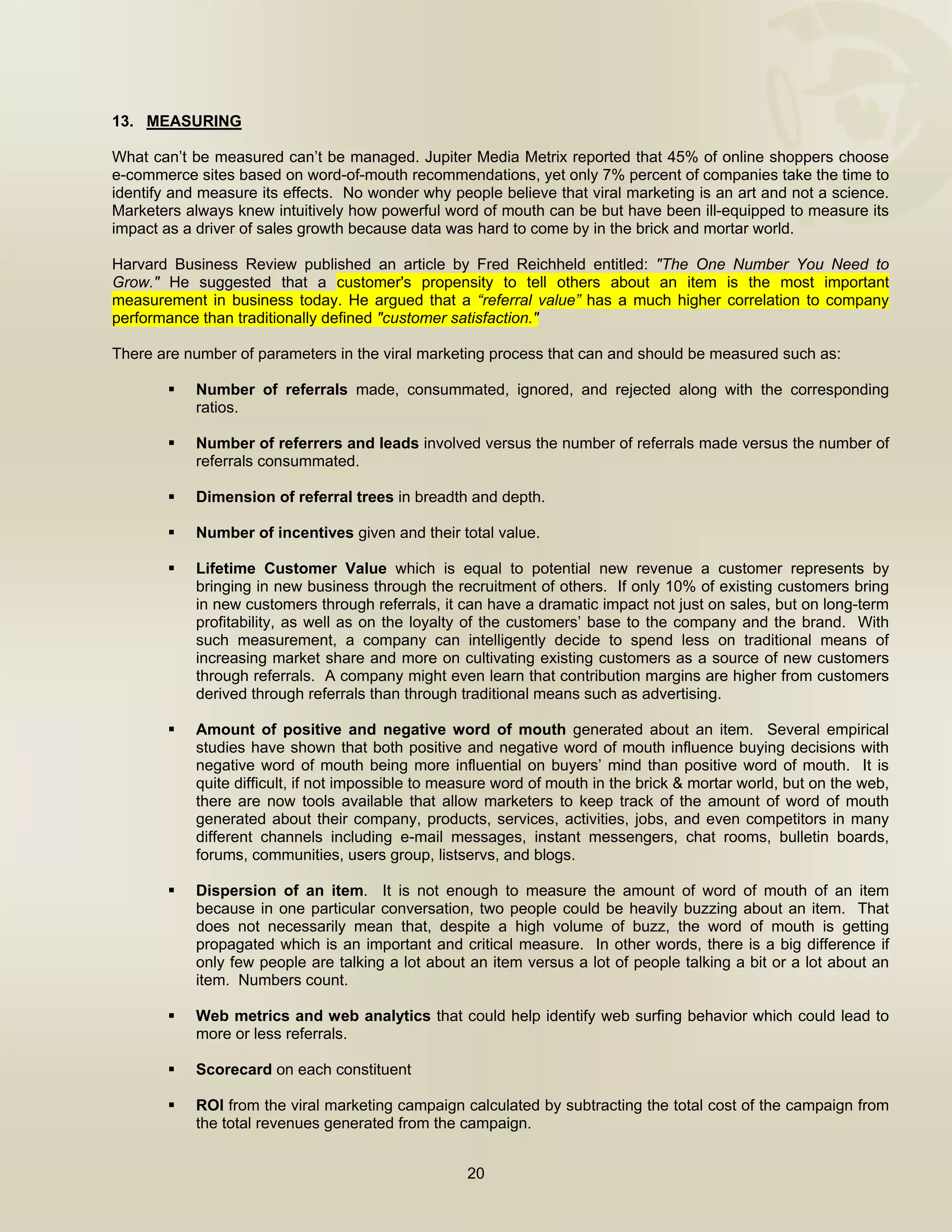  


13. MEASURING

What can’t be measured can’t be managed. Jupiter Media Metrix reported that 45% of online shoppers choose
e-commerce sites based on word-of-mouth recommendations, yet only 7% percent of companies take the time to
identify and measure its effects. No wonder why people believe that viral marketing is an art and not a science.
Marketers always knew intuitively how powerful word of mouth can be but have been ill-equipped to measure its
impact as a driver of sales growth because data was hard to come by in the brick and mortar world.

Harvard Business Review published an article by Fred Reichheld entitled: "The One Number You Need to
Grow." He suggested that a customer's propensity to tell others about an item is the most important
measurement in business today. He argued that a “referral value” has a much higher correlation to company
performance than traditionally defined "customer satisfaction."

There are number of parameters in the viral marketing process that can and should be measured such as:

            Number of referrals made, consummated, ignored, and rejected along with the corresponding
            ratios.

            Number of referrers and leads involved versus the number of referrals made versus the number of
            referrals consummated.

            Dimension of referral trees in breadth and depth.

            Number of incentives given and their total value.

            Lifetime Customer Value which is equal to potential new revenue a customer represents by
            bringing in new business through the recruitment of others. If only 10% of existing customers bring
            in new customers through referrals, it can have a dramatic impact not just on sales, but on long-term
            profitability, as well as on the loyalty of the customers’ base to the company and the brand. With
            such measurement, a company can intelligently decide to spend less on traditional means of
            increasing market share and more on cultivating existing customers as a source of new customers
            through referrals. A company might even learn that contribution margins are higher from customers
            derived through referrals than through traditional means such as advertising.

            Amount of positive and negative word of mouth generated about an item. Several empirical
            studies have shown that both positive and negative word of mouth influence buying decisions with
            negative word of mouth being more influential on buyers’ mind than positive word of mouth. It is
            quite difficult, if not impossible to measure word of mouth in the brick & mortar world, but on the web,
            there are now tools available that allow marketers to keep track of the amount of word of mouth
            generated about their company, products, services, activities, jobs, and even competitors in many
            different channels including e-mail messages, instant messengers, chat rooms, bulletin boards,
            forums, communities, users group, listservs, and blogs.

            Dispersion of an item. It is not enough to measure the amount of word of mouth of an item
            because in one particular conversation, two people could be heavily buzzing about an item. That
            does not necessarily mean that, despite a high volume of buzz, the word of mouth is getting
            propagated which is an important and critical measure. In other words, there is a big difference if
            only few people are talking a lot about an item versus a lot of people talking a bit or a lot about an
            item. Numbers count.

            Web metrics and web analytics that could help identify web surfing behavior which could lead to
            more or less referrals.

            Scorecard on each constituent

            ROI from the viral marketing campaign calculated by subtracting the total cost of the campaign from
            the total revenues generated from the campaign.


                                                    20

 
 