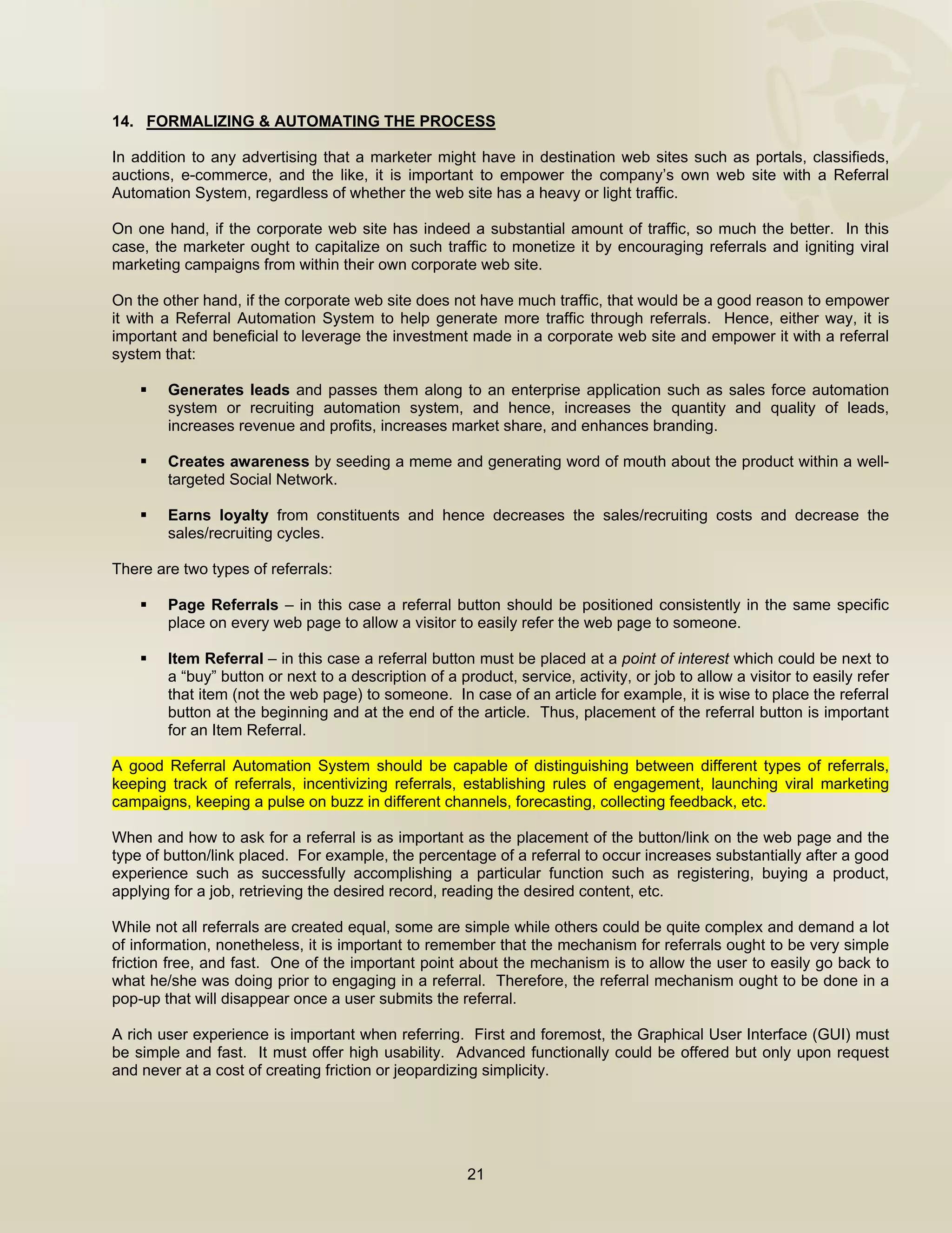 


14. FORMALIZING & AUTOMATING THE PROCESS

In addition to any advertising that a marketer might have in destination web sites such as portals, classifieds,
auctions, e-commerce, and the like, it is important to empower the company’s own web site with a Referral
Automation System, regardless of whether the web site has a heavy or light traffic.

On one hand, if the corporate web site has indeed a substantial amount of traffic, so much the better. In this
case, the marketer ought to capitalize on such traffic to monetize it by encouraging referrals and igniting viral
marketing campaigns from within their own corporate web site.

On the other hand, if the corporate web site does not have much traffic, that would be a good reason to empower
it with a Referral Automation System to help generate more traffic through referrals. Hence, either way, it is
important and beneficial to leverage the investment made in a corporate web site and empower it with a referral
system that:

        Generates leads and passes them along to an enterprise application such as sales force automation
        system or recruiting automation system, and hence, increases the quantity and quality of leads,
        increases revenue and profits, increases market share, and enhances branding.

        Creates awareness by seeding a meme and generating word of mouth about the product within a well-
        targeted Social Network.

        Earns loyalty from constituents and hence decreases the sales/recruiting costs and decrease the
        sales/recruiting cycles.

There are two types of referrals:

        Page Referrals – in this case a referral button should be positioned consistently in the same specific
        place on every web page to allow a visitor to easily refer the web page to someone.

        Item Referral – in this case a referral button must be placed at a point of interest which could be next to
        a “buy” button or next to a description of a product, service, activity, or job to allow a visitor to easily refer
        that item (not the web page) to someone. In case of an article for example, it is wise to place the referral
        button at the beginning and at the end of the article. Thus, placement of the referral button is important
        for an Item Referral.

A good Referral Automation System should be capable of distinguishing between different types of referrals,
keeping track of referrals, incentivizing referrals, establishing rules of engagement, launching viral marketing
campaigns, keeping a pulse on buzz in different channels, forecasting, collecting feedback, etc.

When and how to ask for a referral is as important as the placement of the button/link on the web page and the
type of button/link placed. For example, the percentage of a referral to occur increases substantially after a good
experience such as successfully accomplishing a particular function such as registering, buying a product,
applying for a job, retrieving the desired record, reading the desired content, etc.

While not all referrals are created equal, some are simple while others could be quite complex and demand a lot
of information, nonetheless, it is important to remember that the mechanism for referrals ought to be very simple
friction free, and fast. One of the important point about the mechanism is to allow the user to easily go back to
what he/she was doing prior to engaging in a referral. Therefore, the referral mechanism ought to be done in a
pop-up that will disappear once a user submits the referral.

A rich user experience is important when referring. First and foremost, the Graphical User Interface (GUI) must
be simple and fast. It must offer high usability. Advanced functionally could be offered but only upon request
and never at a cost of creating friction or jeopardizing simplicity.




                                                       21

 
 