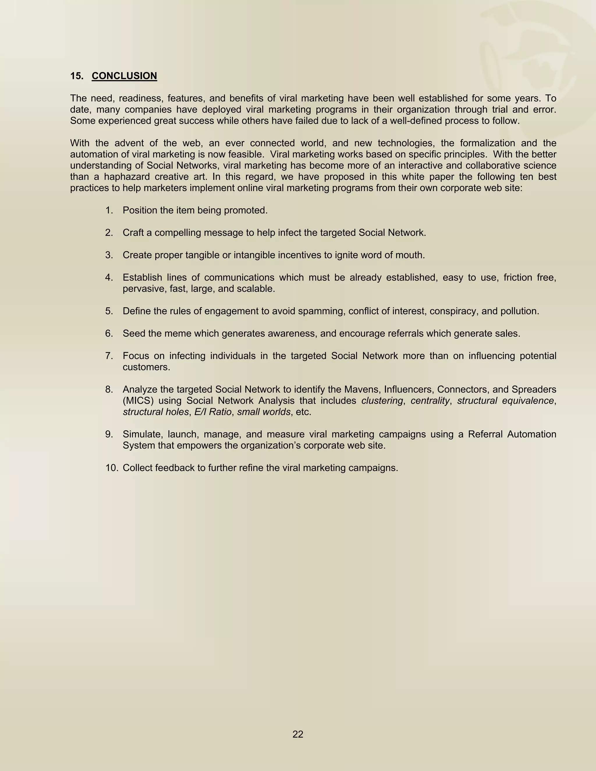  


15. CONCLUSION

The need, readiness, features, and benefits of viral marketing have been well established for some years. To
date, many companies have deployed viral marketing programs in their organization through trial and error.
Some experienced great success while others have failed due to lack of a well-defined process to follow.

With the advent of the web, an ever connected world, and new technologies, the formalization and the
automation of viral marketing is now feasible. Viral marketing works based on specific principles. With the better
understanding of Social Networks, viral marketing has become more of an interactive and collaborative science
than a haphazard creative art. In this regard, we have proposed in this white paper the following ten best
practices to help marketers implement online viral marketing programs from their own corporate web site:

        1. Position the item being promoted.

        2. Craft a compelling message to help infect the targeted Social Network.

        3. Create proper tangible or intangible incentives to ignite word of mouth.

        4. Establish lines of communications which must be already established, easy to use, friction free,
           pervasive, fast, large, and scalable.

        5. Define the rules of engagement to avoid spamming, conflict of interest, conspiracy, and pollution.

        6. Seed the meme which generates awareness, and encourage referrals which generate sales.

        7. Focus on infecting individuals in the targeted Social Network more than on influencing potential
           customers.

        8. Analyze the targeted Social Network to identify the Mavens, Influencers, Connectors, and Spreaders
           (MICS) using Social Network Analysis that includes clustering, centrality, structural equivalence,
           structural holes, E/I Ratio, small worlds, etc.

        9. Simulate, launch, manage, and measure viral marketing campaigns using a Referral Automation
           System that empowers the organization’s corporate web site.

        10. Collect feedback to further refine the viral marketing campaigns.




                                                    22

 
 