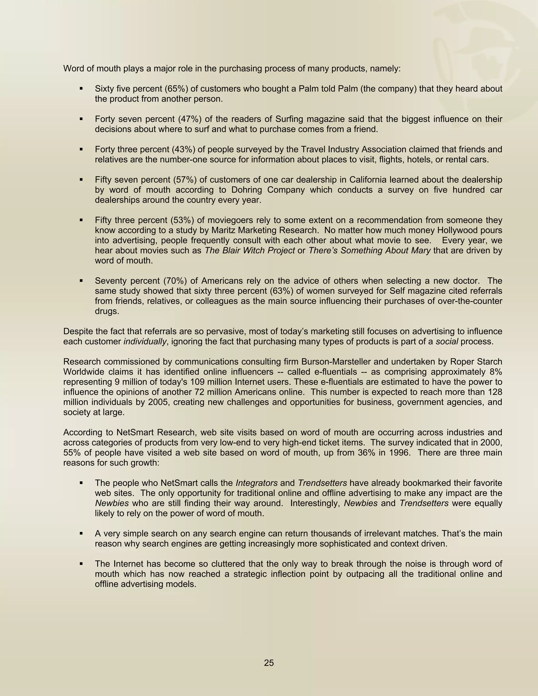  


Word of mouth plays a major role in the purchasing process of many products, namely:

        Sixty five percent (65%) of customers who bought a Palm told Palm (the company) that they heard about
        the product from another person.

        Forty seven percent (47%) of the readers of Surfing magazine said that the biggest influence on their
        decisions about where to surf and what to purchase comes from a friend.

        Forty three percent (43%) of people surveyed by the Travel Industry Association claimed that friends and
        relatives are the number-one source for information about places to visit, flights, hotels, or rental cars.

        Fifty seven percent (57%) of customers of one car dealership in California learned about the dealership
        by word of mouth according to Dohring Company which conducts a survey on five hundred car
        dealerships around the country every year.

        Fifty three percent (53%) of moviegoers rely to some extent on a recommendation from someone they
        know according to a study by Maritz Marketing Research. No matter how much money Hollywood pours
        into advertising, people frequently consult with each other about what movie to see. Every year, we
        hear about movies such as The Blair Witch Project or There’s Something About Mary that are driven by
        word of mouth.

        Seventy percent (70%) of Americans rely on the advice of others when selecting a new doctor. The
        same study showed that sixty three percent (63%) of women surveyed for Self magazine cited referrals
        from friends, relatives, or colleagues as the main source influencing their purchases of over-the-counter
        drugs.

Despite the fact that referrals are so pervasive, most of today’s marketing still focuses on advertising to influence
each customer individually, ignoring the fact that purchasing many types of products is part of a social process.

Research commissioned by communications consulting firm Burson-Marsteller and undertaken by Roper Starch
Worldwide claims it has identified online influencers -- called e-fluentials -- as comprising approximately 8%
representing 9 million of today's 109 million Internet users. These e-fluentials are estimated to have the power to
influence the opinions of another 72 million Americans online. This number is expected to reach more than 128
million individuals by 2005, creating new challenges and opportunities for business, government agencies, and
society at large.

According to NetSmart Research, web site visits based on word of mouth are occurring across industries and
across categories of products from very low-end to very high-end ticket items. The survey indicated that in 2000,
55% of people have visited a web site based on word of mouth, up from 36% in 1996. There are three main
reasons for such growth:

        The people who NetSmart calls the Integrators and Trendsetters have already bookmarked their favorite
        web sites. The only opportunity for traditional online and offline advertising to make any impact are the
        Newbies who are still finding their way around. Interestingly, Newbies and Trendsetters were equally
        likely to rely on the power of word of mouth.

        A very simple search on any search engine can return thousands of irrelevant matches. That’s the main
        reason why search engines are getting increasingly more sophisticated and context driven.

        The Internet has become so cluttered that the only way to break through the noise is through word of
        mouth which has now reached a strategic inflection point by outpacing all the traditional online and
        offline advertising models.




                                                     25

 
 