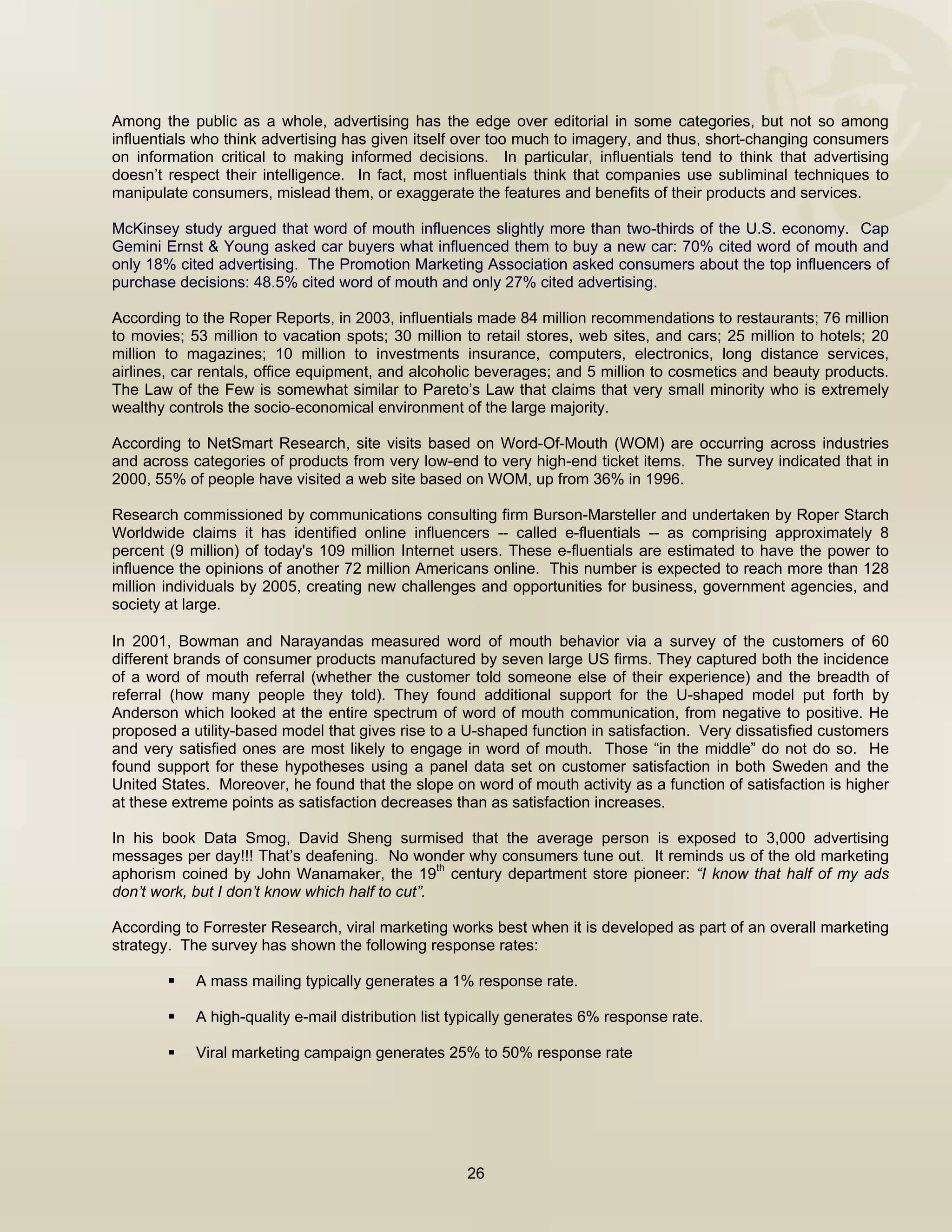  


Among the public as a whole, advertising has the edge over editorial in some categories, but not so among
influentials who think advertising has given itself over too much to imagery, and thus, short-changing consumers
on information critical to making informed decisions. In particular, influentials tend to think that advertising
doesn’t respect their intelligence. In fact, most influentials think that companies use subliminal techniques to
manipulate consumers, mislead them, or exaggerate the features and benefits of their products and services.

McKinsey study argued that word of mouth influences slightly more than two-thirds of the U.S. economy. Cap
Gemini Ernst & Young asked car buyers what influenced them to buy a new car: 70% cited word of mouth and
only 18% cited advertising. The Promotion Marketing Association asked consumers about the top influencers of
purchase decisions: 48.5% cited word of mouth and only 27% cited advertising.

According to the Roper Reports, in 2003, influentials made 84 million recommendations to restaurants; 76 million
to movies; 53 million to vacation spots; 30 million to retail stores, web sites, and cars; 25 million to hotels; 20
million to magazines; 10 million to investments insurance, computers, electronics, long distance services,
airlines, car rentals, office equipment, and alcoholic beverages; and 5 million to cosmetics and beauty products.
The Law of the Few is somewhat similar to Pareto’s Law that claims that very small minority who is extremely
wealthy controls the socio-economical environment of the large majority.

According to NetSmart Research, site visits based on Word-Of-Mouth (WOM) are occurring across industries
and across categories of products from very low-end to very high-end ticket items. The survey indicated that in
2000, 55% of people have visited a web site based on WOM, up from 36% in 1996.

Research commissioned by communications consulting firm Burson-Marsteller and undertaken by Roper Starch
Worldwide claims it has identified online influencers -- called e-fluentials -- as comprising approximately 8
percent (9 million) of today's 109 million Internet users. These e-fluentials are estimated to have the power to
influence the opinions of another 72 million Americans online. This number is expected to reach more than 128
million individuals by 2005, creating new challenges and opportunities for business, government agencies, and
society at large.
 
In 2001, Bowman and Narayandas measured word of mouth behavior via a survey of the customers of 60
different brands of consumer products manufactured by seven large US firms. They captured both the incidence
of a word of mouth referral (whether the customer told someone else of their experience) and the breadth of
referral (how many people they told). They found additional support for the U-shaped model put forth by
Anderson which looked at the entire spectrum of word of mouth communication, from negative to positive. He
proposed a utility-based model that gives rise to a U-shaped function in satisfaction. Very dissatisfied customers
and very satisfied ones are most likely to engage in word of mouth. Those “in the middle” do not do so. He
found support for these hypotheses using a panel data set on customer satisfaction in both Sweden and the
United States. Moreover, he found that the slope on word of mouth activity as a function of satisfaction is higher
at these extreme points as satisfaction decreases than as satisfaction increases.

In his book Data Smog, David Sheng surmised that the average person is exposed to 3,000 advertising
messages per day!!! That’s deafening. No wonder why consumers tune out. It reminds us of the old marketing
                                                 th
aphorism coined by John Wanamaker, the 19 century department store pioneer: “I know that half of my ads
don’t work, but I don’t know which half to cut”.

According to Forrester Research, viral marketing works best when it is developed as part of an overall marketing
strategy. The survey has shown the following response rates:

            A mass mailing typically generates a 1% response rate.

            A high-quality e-mail distribution list typically generates 6% response rate.

            Viral marketing campaign generates 25% to 50% response rate




                                                     26

 
 