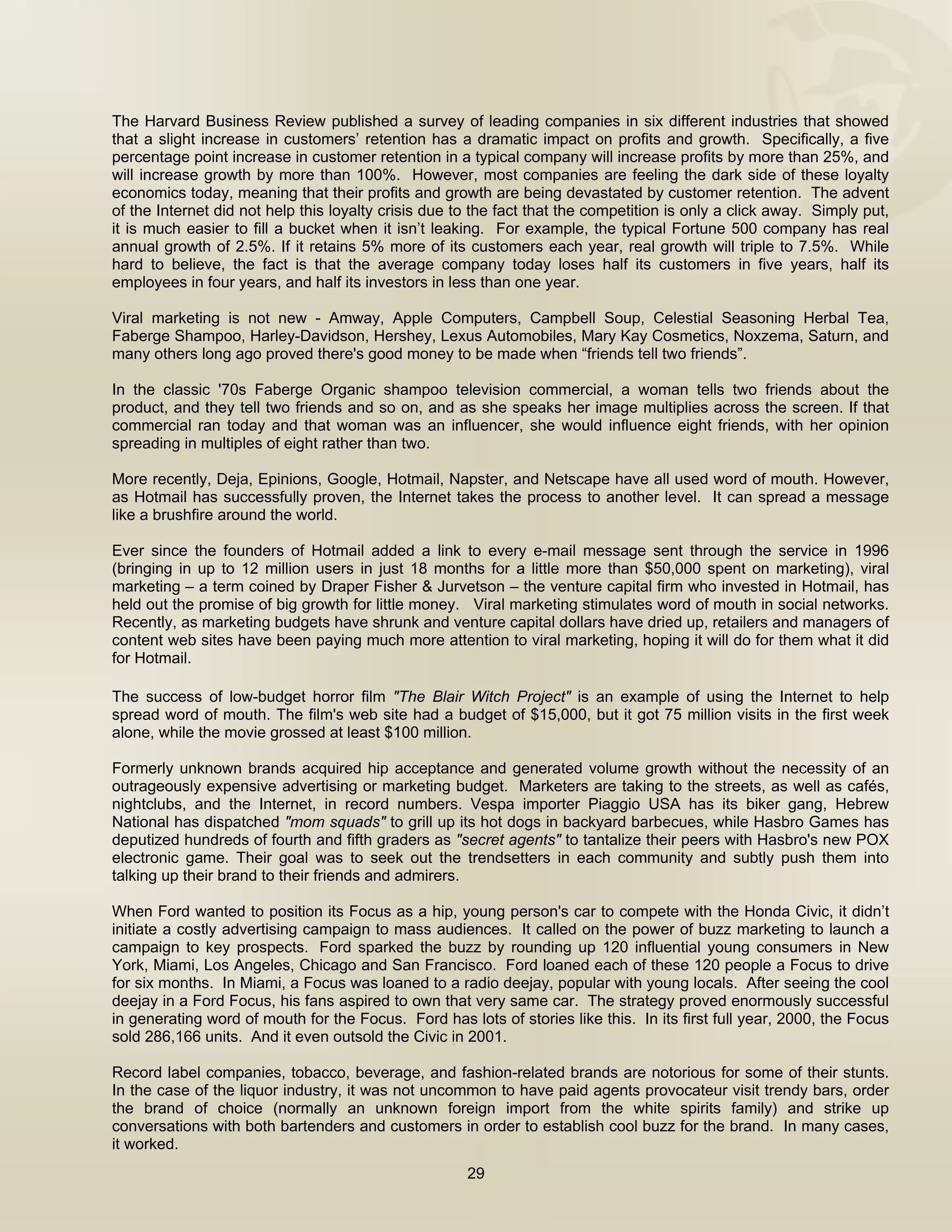  


The Harvard Business Review published a survey of leading companies in six different industries that showed
that a slight increase in customers’ retention has a dramatic impact on profits and growth. Specifically, a five
percentage point increase in customer retention in a typical company will increase profits by more than 25%, and
will increase growth by more than 100%. However, most companies are feeling the dark side of these loyalty
economics today, meaning that their profits and growth are being devastated by customer retention. The advent
of the Internet did not help this loyalty crisis due to the fact that the competition is only a click away. Simply put,
it is much easier to fill a bucket when it isn’t leaking. For example, the typical Fortune 500 company has real
annual growth of 2.5%. If it retains 5% more of its customers each year, real growth will triple to 7.5%. While
hard to believe, the fact is that the average company today loses half its customers in five years, half its
employees in four years, and half its investors in less than one year.

Viral marketing is not new - Amway, Apple Computers, Campbell Soup, Celestial Seasoning Herbal Tea,
Faberge Shampoo, Harley-Davidson, Hershey, Lexus Automobiles, Mary Kay Cosmetics, Noxzema, Saturn, and
many others long ago proved there's good money to be made when “friends tell two friends”.

In the classic '70s Faberge Organic shampoo television commercial, a woman tells two friends about the
product, and they tell two friends and so on, and as she speaks her image multiplies across the screen. If that
commercial ran today and that woman was an influencer, she would influence eight friends, with her opinion
spreading in multiples of eight rather than two.

More recently, Deja, Epinions, Google, Hotmail, Napster, and Netscape have all used word of mouth. However,
as Hotmail has successfully proven, the Internet takes the process to another level. It can spread a message
like a brushfire around the world.

Ever since the founders of Hotmail added a link to every e-mail message sent through the service in 1996
(bringing in up to 12 million users in just 18 months for a little more than $50,000 spent on marketing), viral
marketing – a term coined by Draper Fisher & Jurvetson – the venture capital firm who invested in Hotmail, has
held out the promise of big growth for little money. Viral marketing stimulates word of mouth in social networks.
Recently, as marketing budgets have shrunk and venture capital dollars have dried up, retailers and managers of
content web sites have been paying much more attention to viral marketing, hoping it will do for them what it did
for Hotmail.
 
The success of low-budget horror film "The Blair Witch Project" is an example of using the Internet to help
spread word of mouth. The film's web site had a budget of $15,000, but it got 75 million visits in the first week
alone, while the movie grossed at least $100 million.  

Formerly unknown brands acquired hip acceptance and generated volume growth without the necessity of an
outrageously expensive advertising or marketing budget. Marketers are taking to the streets, as well as cafés,
nightclubs, and the Internet, in record numbers. Vespa importer Piaggio USA has its biker gang, Hebrew
National has dispatched "mom squads" to grill up its hot dogs in backyard barbecues, while Hasbro Games has
deputized hundreds of fourth and fifth graders as "secret agents" to tantalize their peers with Hasbro's new POX
electronic game. Their goal was to seek out the trendsetters in each community and subtly push them into
talking up their brand to their friends and admirers.

When Ford wanted to position its Focus as a hip, young person's car to compete with the Honda Civic, it didn’t
initiate a costly advertising campaign to mass audiences. It called on the power of buzz marketing to launch a
campaign to key prospects. Ford sparked the buzz by rounding up 120 influential young consumers in New
York, Miami, Los Angeles, Chicago and San Francisco. Ford loaned each of these 120 people a Focus to drive
for six months. In Miami, a Focus was loaned to a radio deejay, popular with young locals. After seeing the cool
deejay in a Ford Focus, his fans aspired to own that very same car. The strategy proved enormously successful
in generating word of mouth for the Focus. Ford has lots of stories like this. In its first full year, 2000, the Focus
sold 286,166 units. And it even outsold the Civic in 2001.

Record label companies, tobacco, beverage, and fashion-related brands are notorious for some of their stunts.
In the case of the liquor industry, it was not uncommon to have paid agents provocateur visit trendy bars, order
the brand of choice (normally an unknown foreign import from the white spirits family) and strike up
conversations with both bartenders and customers in order to establish cool buzz for the brand. In many cases,
it worked.
                                                      29

 
 