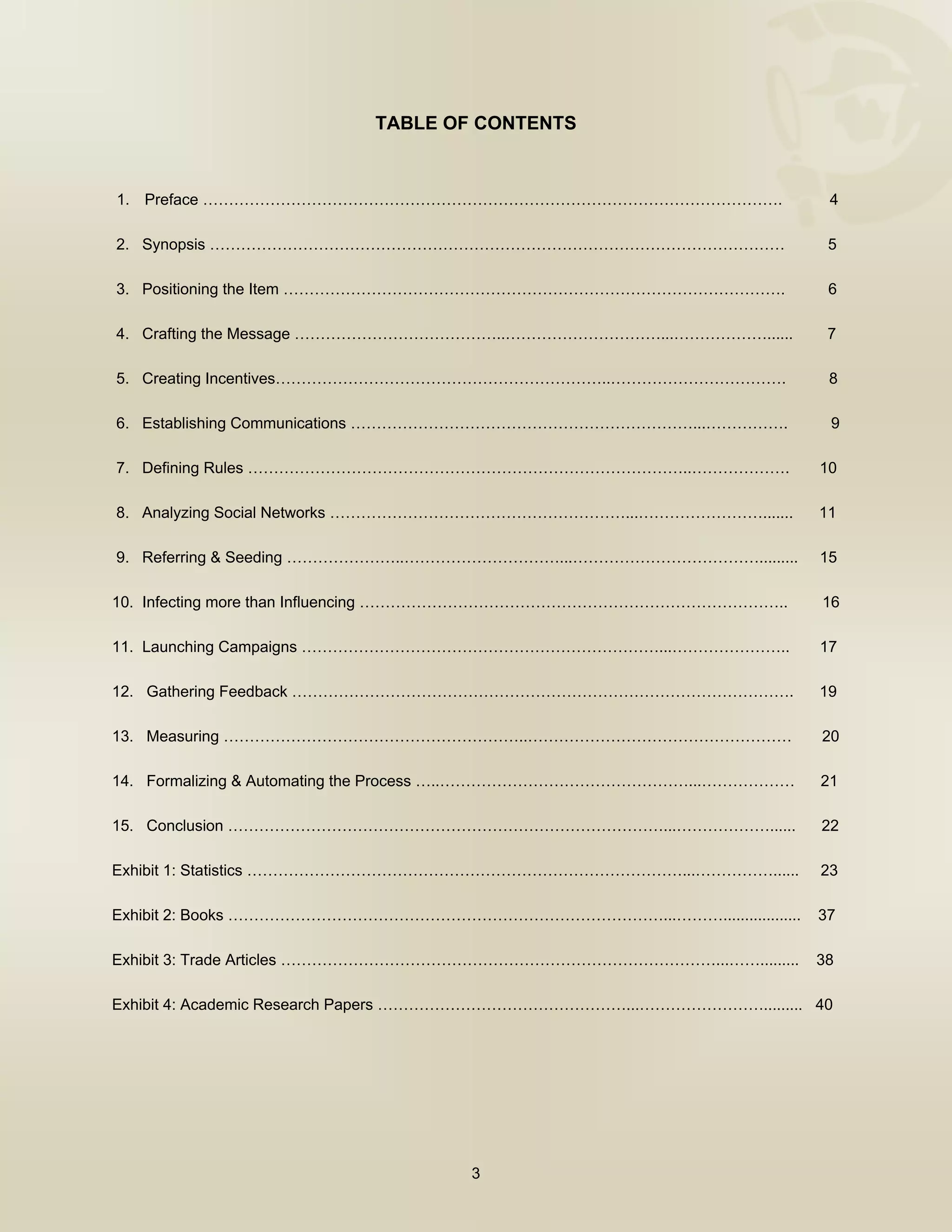  


                             TABLE OF CONTENTS



    1. Preface ………………………………………………………………………………………………….                     4

    2. Synopsis …………………………………………………………………………………………………                     5

    3. Positioning the Item …………………………………………………………………………………….             6

    4. Crafting the Message …………………………………..…………………………...………………......      7

    5. Creating Incentives………………………………………………………..…………………………….             8

    6. Establishing Communications …………………………………………………………...…………….        9

    7. Defining Rules …………………………………………………………………………..……………….              10

    8. Analyzing Social Networks …………………………………………………...…………………….......   11

    9. Referring & Seeding …………………..…………………………...……………………………….........   15

10. Infecting more than Influencing ………………………………………………………………………..        16

11. Launching Campaigns ……………………………………………………………...…………………..              17

12. Gathering Feedback …………………………………………………………………………………….                 19

13. Measuring …………………………………………………..……………………………………………                     20

14. Formalizing & Automating the Process …..…………………………………………...………………    21

15. Conclusion …………………………………………………………………………...………………......               22

Exhibit 1: Statistics …………………………………………………………………………...……………......         23

Exhibit 2: Books …………………………………………………………………………...………..................    37

Exhibit 3: Trade Articles …………………………………………………………………………...…….........     38

Exhibit 4: Academic Research Papers …………………………………………...……………………......... 40




                                      3

 
 