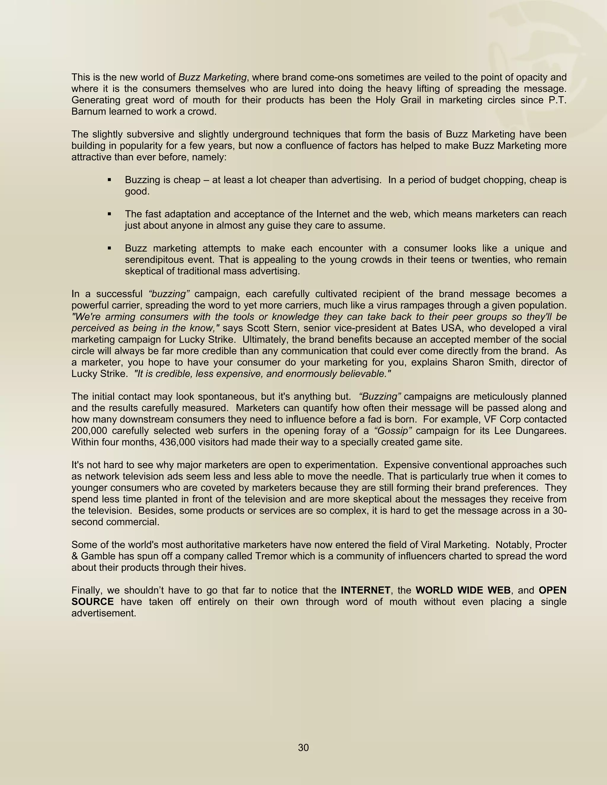  


This is the new world of Buzz Marketing, where brand come-ons sometimes are veiled to the point of opacity and
where it is the consumers themselves who are lured into doing the heavy lifting of spreading the message.
Generating great word of mouth for their products has been the Holy Grail in marketing circles since P.T.
Barnum learned to work a crowd.

The slightly subversive and slightly underground techniques that form the basis of Buzz Marketing have been
building in popularity for a few years, but now a confluence of factors has helped to make Buzz Marketing more
attractive than ever before, namely:

            Buzzing is cheap – at least a lot cheaper than advertising. In a period of budget chopping, cheap is
            good.

            The fast adaptation and acceptance of the Internet and the web, which means marketers can reach
            just about anyone in almost any guise they care to assume.

            Buzz marketing attempts to make each encounter with a consumer looks like a unique and
            serendipitous event. That is appealing to the young crowds in their teens or twenties, who remain
            skeptical of traditional mass advertising.

In a successful “buzzing” campaign, each carefully cultivated recipient of the brand message becomes a
powerful carrier, spreading the word to yet more carriers, much like a virus rampages through a given population.
"We're arming consumers with the tools or knowledge they can take back to their peer groups so they'll be
perceived as being in the know," says Scott Stern, senior vice-president at Bates USA, who developed a viral
marketing campaign for Lucky Strike. Ultimately, the brand benefits because an accepted member of the social
circle will always be far more credible than any communication that could ever come directly from the brand. As
a marketer, you hope to have your consumer do your marketing for you, explains Sharon Smith, director of
Lucky Strike. "It is credible, less expensive, and enormously believable."

The initial contact may look spontaneous, but it's anything but. “Buzzing” campaigns are meticulously planned
and the results carefully measured. Marketers can quantify how often their message will be passed along and
how many downstream consumers they need to influence before a fad is born. For example, VF Corp contacted
200,000 carefully selected web surfers in the opening foray of a “Gossip” campaign for its Lee Dungarees.
Within four months, 436,000 visitors had made their way to a specially created game site.

It's not hard to see why major marketers are open to experimentation. Expensive conventional approaches such
as network television ads seem less and less able to move the needle. That is particularly true when it comes to
younger consumers who are coveted by marketers because they are still forming their brand preferences. They
spend less time planted in front of the television and are more skeptical about the messages they receive from
the television. Besides, some products or services are so complex, it is hard to get the message across in a 30-
second commercial.

Some of the world's most authoritative marketers have now entered the field of Viral Marketing. Notably, Procter
& Gamble has spun off a company called Tremor which is a community of influencers charted to spread the word
about their products through their hives.

Finally, we shouldn’t have to go that far to notice that the INTERNET, the WORLD WIDE WEB, and OPEN
SOURCE have taken off entirely on their own through word of mouth without even placing a single
advertisement.




                                                   30

 
 