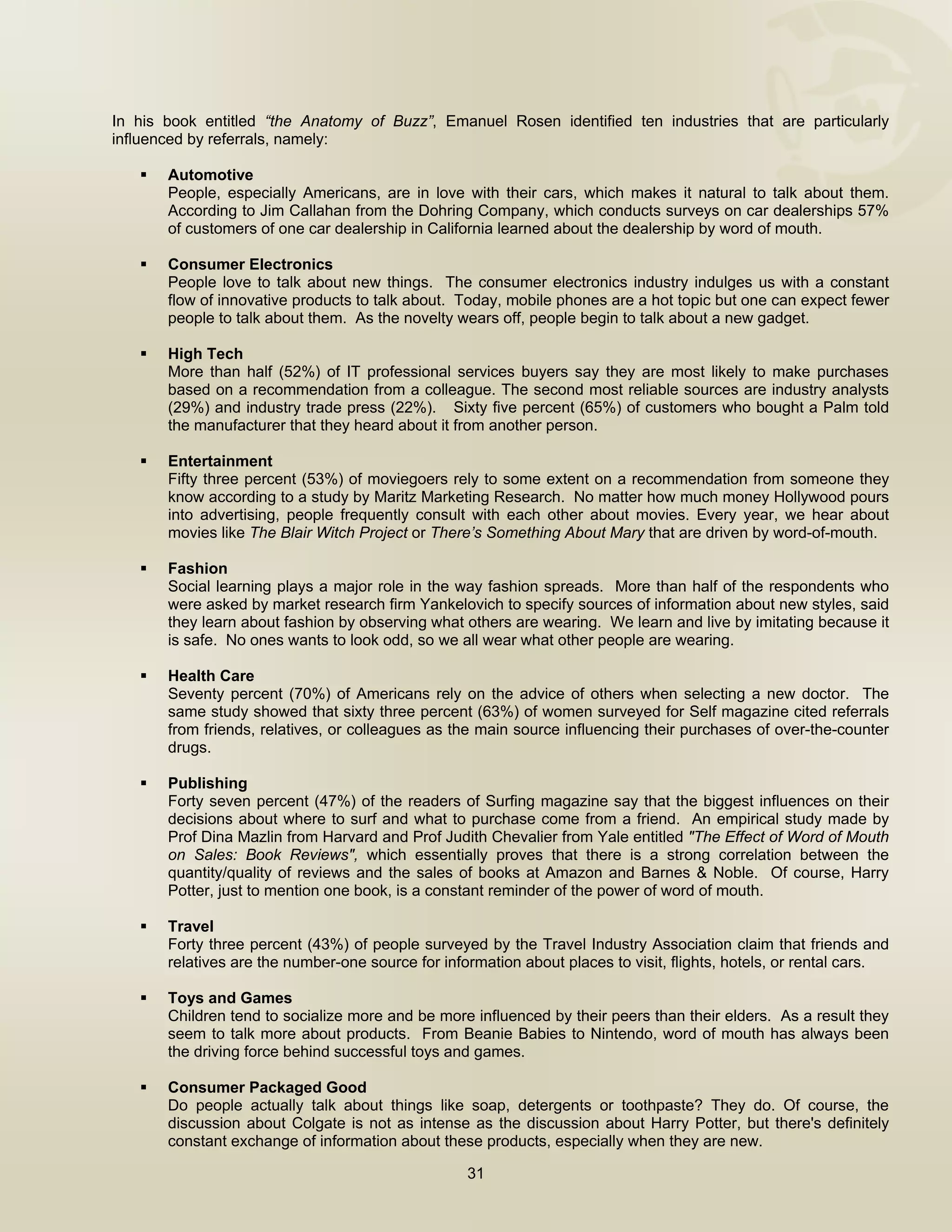  


In his book entitled “the Anatomy of Buzz”, Emanuel Rosen identified ten industries that are particularly
influenced by referrals, namely:

       Automotive
       People, especially Americans, are in love with their cars, which makes it natural to talk about them.
       According to Jim Callahan from the Dohring Company, which conducts surveys on car dealerships 57%
       of customers of one car dealership in California learned about the dealership by word of mouth.

       Consumer Electronics
       People love to talk about new things. The consumer electronics industry indulges us with a constant
       flow of innovative products to talk about. Today, mobile phones are a hot topic but one can expect fewer
       people to talk about them. As the novelty wears off, people begin to talk about a new gadget.

       High Tech
       More than half (52%) of IT professional services buyers say they are most likely to make purchases
       based on a recommendation from a colleague. The second most reliable sources are industry analysts
       (29%) and industry trade press (22%). Sixty five percent (65%) of customers who bought a Palm told
       the manufacturer that they heard about it from another person.

       Entertainment
       Fifty three percent (53%) of moviegoers rely to some extent on a recommendation from someone they
       know according to a study by Maritz Marketing Research. No matter how much money Hollywood pours
       into advertising, people frequently consult with each other about movies. Every year, we hear about
       movies like The Blair Witch Project or There’s Something About Mary that are driven by word-of-mouth.

       Fashion
       Social learning plays a major role in the way fashion spreads. More than half of the respondents who
       were asked by market research firm Yankelovich to specify sources of information about new styles, said
       they learn about fashion by observing what others are wearing. We learn and live by imitating because it
       is safe. No ones wants to look odd, so we all wear what other people are wearing.

       Health Care
       Seventy percent (70%) of Americans rely on the advice of others when selecting a new doctor. The
       same study showed that sixty three percent (63%) of women surveyed for Self magazine cited referrals
       from friends, relatives, or colleagues as the main source influencing their purchases of over-the-counter
       drugs.

       Publishing
       Forty seven percent (47%) of the readers of Surfing magazine say that the biggest influences on their
       decisions about where to surf and what to purchase come from a friend. An empirical study made by
       Prof Dina Mazlin from Harvard and Prof Judith Chevalier from Yale entitled "The Effect of Word of Mouth
       on Sales: Book Reviews", which essentially proves that there is a strong correlation between the
       quantity/quality of reviews and the sales of books at Amazon and Barnes & Noble. Of course, Harry
       Potter, just to mention one book, is a constant reminder of the power of word of mouth.

       Travel
       Forty three percent (43%) of people surveyed by the Travel Industry Association claim that friends and
       relatives are the number-one source for information about places to visit, flights, hotels, or rental cars.

       Toys and Games
       Children tend to socialize more and be more influenced by their peers than their elders. As a result they
       seem to talk more about products. From Beanie Babies to Nintendo, word of mouth has always been
       the driving force behind successful toys and games.

       Consumer Packaged Good
       Do people actually talk about things like soap, detergents or toothpaste? They do. Of course, the
       discussion about Colgate is not as intense as the discussion about Harry Potter, but there's definitely
       constant exchange of information about these products, especially when they are new.

                                                   31

 
 