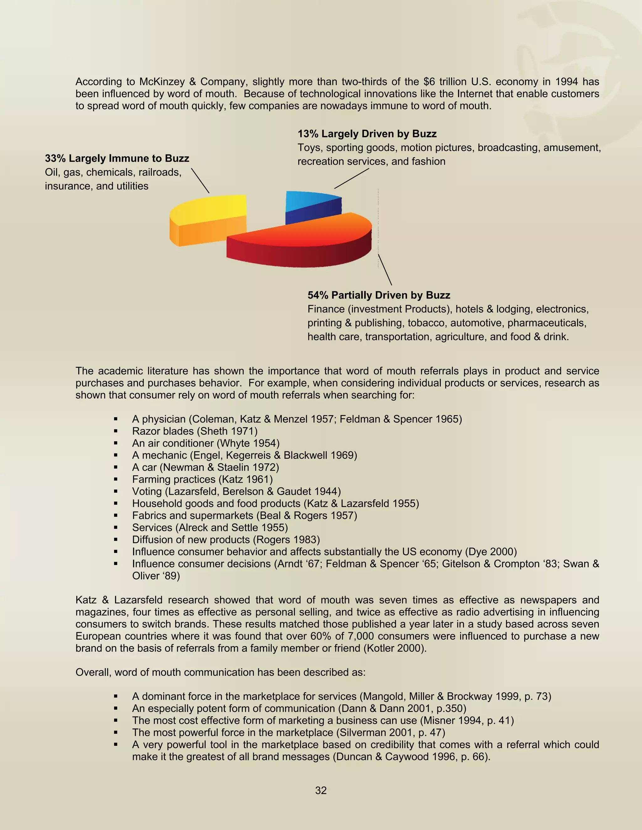  


      According to McKinzey & Company, slightly more than two-thirds of the $6 trillion U.S. economy in 1994 has
      been influenced by word of mouth. Because of technological innovations like the Internet that enable customers
      to spread word of mouth quickly, few companies are nowadays immune to word of mouth.

                                                      13% Largely Driven by Buzz
                                                      Toys, sporting goods, motion pictures, broadcasting, amusement,
33% Largely Immune to Buzz                            recreation services, and fashion
Oil, gas, chemicals, railroads,
insurance, and utilities




                                                        54% Partially Driven by Buzz
                                                        Finance (investment Products), hotels & lodging, electronics,
                                                        printing & publishing, tobacco, automotive, pharmaceuticals,
                                                        health care, transportation, agriculture, and food & drink.


      The academic literature has shown the importance that word of mouth referrals plays in product and service
      purchases and purchases behavior. For example, when considering individual products or services, research as
      shown that consumer rely on word of mouth referrals when searching for:

                  A physician (Coleman, Katz & Menzel 1957; Feldman & Spencer 1965)
                  Razor blades (Sheth 1971)
                  An air conditioner (Whyte 1954)
                  A mechanic (Engel, Kegerreis & Blackwell 1969)
                  A car (Newman & Staelin 1972)
                  Farming practices (Katz 1961)
                  Voting (Lazarsfeld, Berelson & Gaudet 1944)
                  Household goods and food products (Katz & Lazarsfeld 1955)
                  Fabrics and supermarkets (Beal & Rogers 1957)
                  Services (Alreck and Settle 1955)
                  Diffusion of new products (Rogers 1983)
                  Influence consumer behavior and affects substantially the US economy (Dye 2000)
                  Influence consumer decisions (Arndt ‘67; Feldman & Spencer ‘65; Gitelson & Crompton ‘83; Swan &
                  Oliver ‘89)

      Katz & Lazarsfeld research showed that word of mouth was seven times as effective as newspapers and
      magazines, four times as effective as personal selling, and twice as effective as radio advertising in influencing
      consumers to switch brands. These results matched those published a year later in a study based across seven
      European countries where it was found that over 60% of 7,000 consumers were influenced to purchase a new
      brand on the basis of referrals from a family member or friend (Kotler 2000).

      Overall, word of mouth communication has been described as:

                  A dominant force in the marketplace for services (Mangold, Miller & Brockway 1999, p. 73)
                  An especially potent form of communication (Dann & Dann 2001, p.350)
                  The most cost effective form of marketing a business can use (Misner 1994, p. 41)
                  The most powerful force in the marketplace (Silverman 2001, p. 47)
                  A very powerful tool in the marketplace based on credibility that comes with a referral which could
                  make it the greatest of all brand messages (Duncan & Caywood 1996, p. 66).


                                                          32

       
 