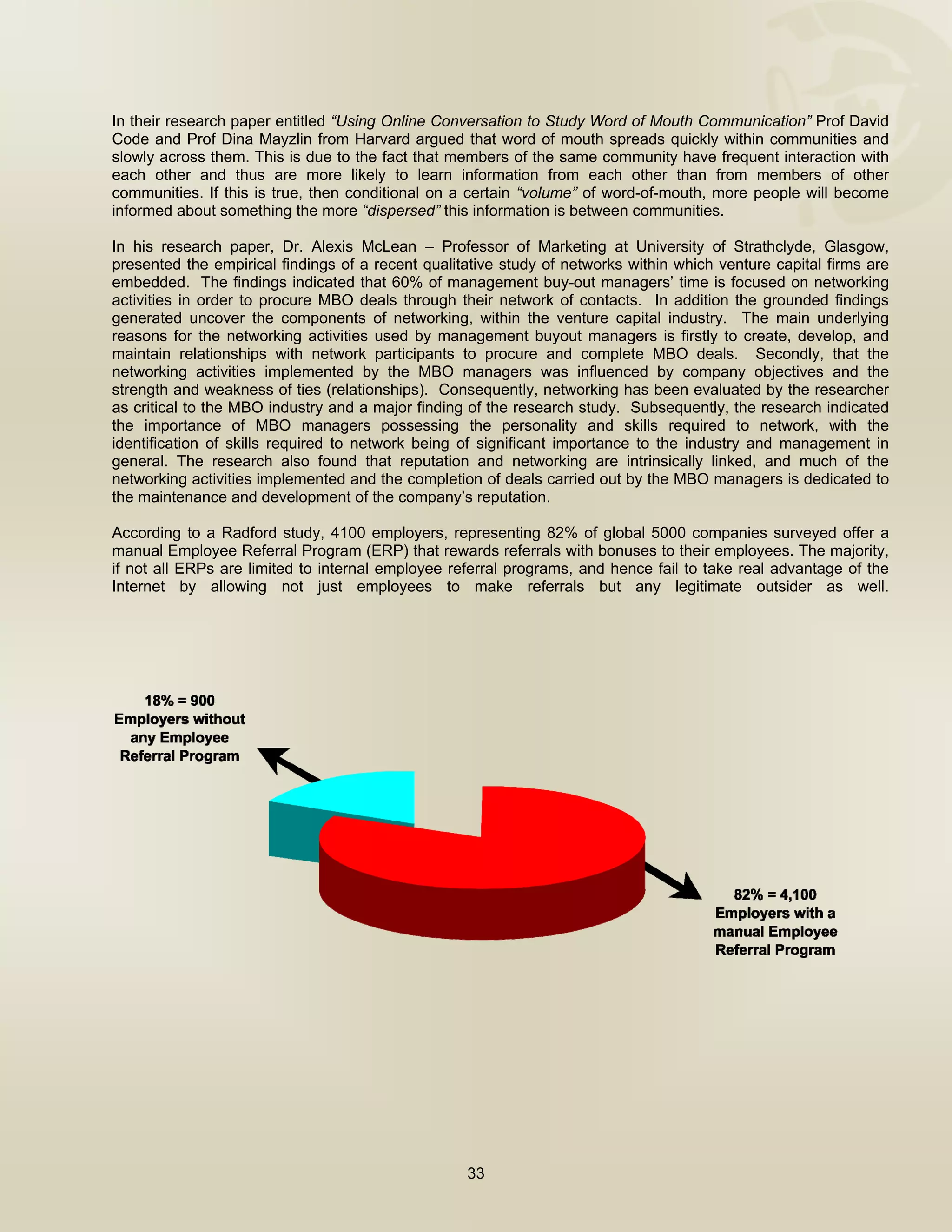  


In their research paper entitled “Using Online Conversation to Study Word of Mouth Communication” Prof David
Code and Prof Dina Mayzlin from Harvard argued that word of mouth spreads quickly within communities and
slowly across them. This is due to the fact that members of the same community have frequent interaction with
each other and thus are more likely to learn information from each other than from members of other
communities. If this is true, then conditional on a certain “volume” of word-of-mouth, more people will become
informed about something the more “dispersed” this information is between communities.

In his research paper, Dr. Alexis McLean – Professor of Marketing at University of Strathclyde, Glasgow,
presented the empirical findings of a recent qualitative study of networks within which venture capital firms are
embedded. The findings indicated that 60% of management buy-out managers’ time is focused on networking
activities in order to procure MBO deals through their network of contacts. In addition the grounded findings
generated uncover the components of networking, within the venture capital industry. The main underlying
reasons for the networking activities used by management buyout managers is firstly to create, develop, and
maintain relationships with network participants to procure and complete MBO deals. Secondly, that the
networking activities implemented by the MBO managers was influenced by company objectives and the
strength and weakness of ties (relationships). Consequently, networking has been evaluated by the researcher
as critical to the MBO industry and a major finding of the research study. Subsequently, the research indicated
the importance of MBO managers possessing the personality and skills required to network, with the
identification of skills required to network being of significant importance to the industry and management in
general. The research also found that reputation and networking are intrinsically linked, and much of the
networking activities implemented and the completion of deals carried out by the MBO managers is dedicated to
the maintenance and development of the company’s reputation.

According to a Radford study, 4100 employers, representing 82% of global 5000 companies surveyed offer a
manual Employee Referral Program (ERP) that rewards referrals with bonuses to their employees. The majority,
if not all ERPs are limited to internal employee referral programs, and hence fail to take real advantage of the
Internet by allowing not just employees to make referrals but any legitimate outsider as well.




                                                   33

 
 