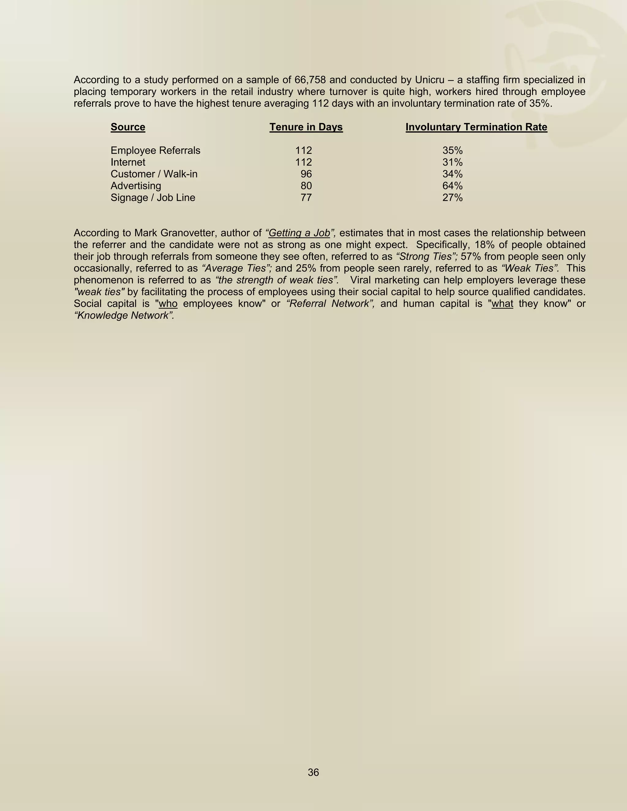  


According to a study performed on a sample of 66,758 and conducted by Unicru – a staffing firm specialized in
placing temporary workers in the retail industry where turnover is quite high, workers hired through employee
referrals prove to have the highest tenure averaging 112 days with an involuntary termination rate of 35%.

        Source                              Tenure in Days                 Involuntary Termination Rate

        Employee Referrals                        112                              35%
        Internet                                  112                              31%
        Customer / Walk-in                         96                              34%
        Advertising                                80                              64%
        Signage / Job Line                         77                              27%


According to Mark Granovetter, author of “Getting a Job”, estimates that in most cases the relationship between
the referrer and the candidate were not as strong as one might expect. Specifically, 18% of people obtained
their job through referrals from someone they see often, referred to as “Strong Ties”; 57% from people seen only
occasionally, referred to as “Average Ties”; and 25% from people seen rarely, referred to as “Weak Ties”. This
phenomenon is referred to as “the strength of weak ties”. Viral marketing can help employers leverage these
"weak ties" by facilitating the process of employees using their social capital to help source qualified candidates.
Social capital is "who employees know" or “Referral Network”, and human capital is "what they know" or
“Knowledge Network”.




                                                     36

 
 