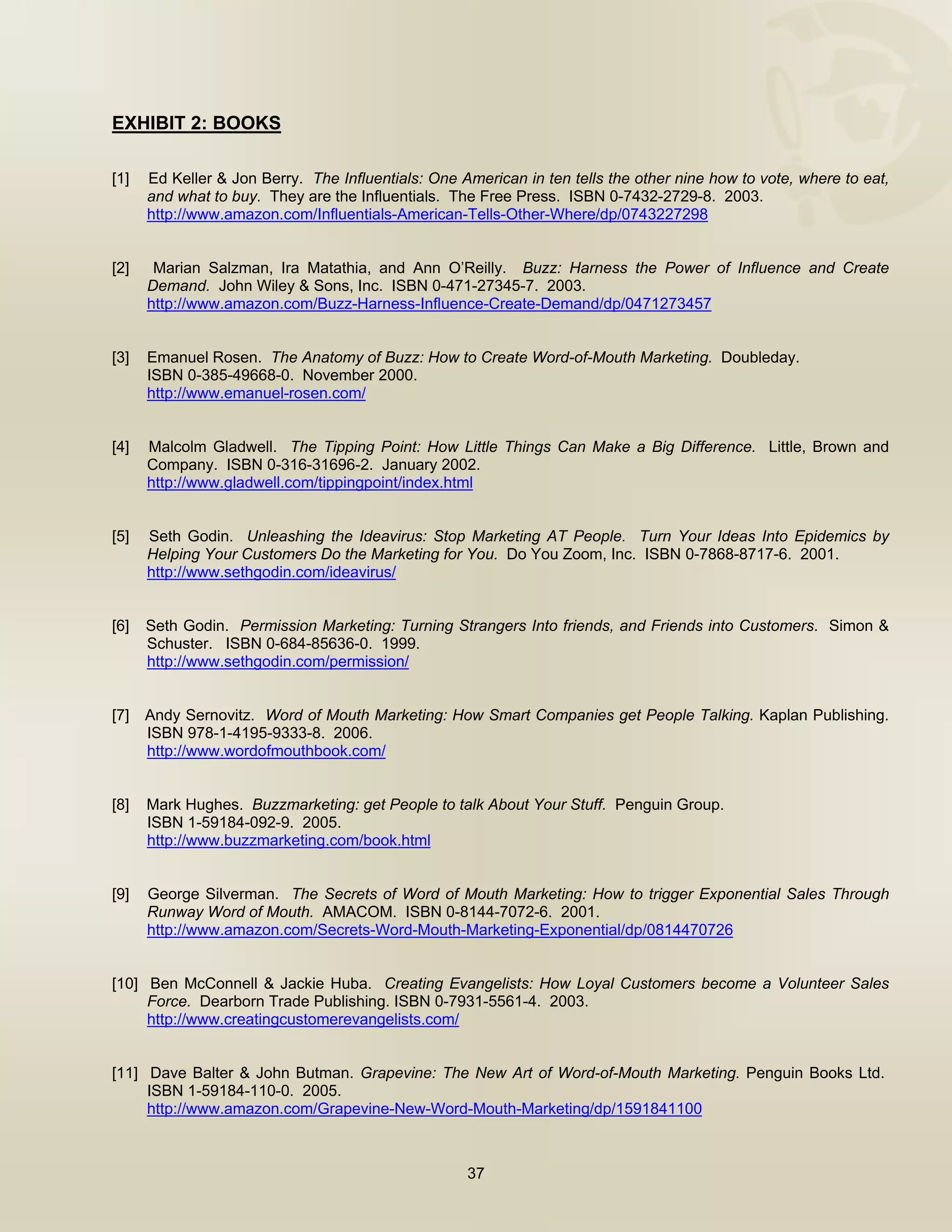  


EXHIBIT 2: BOOKS

[1]   Ed Keller & Jon Berry. The Influentials: One American in ten tells the other nine how to vote, where to eat,
      and what to buy. They are the Influentials. The Free Press. ISBN 0-7432-2729-8. 2003.
      http://www.amazon.com/Influentials-American-Tells-Other-Where/dp/0743227298


[2]    Marian Salzman, Ira Matathia, and Ann O’Reilly. Buzz: Harness the Power of Influence and Create
      Demand. John Wiley & Sons, Inc. ISBN 0-471-27345-7. 2003.
      http://www.amazon.com/Buzz-Harness-Influence-Create-Demand/dp/0471273457


[3]   Emanuel Rosen. The Anatomy of Buzz: How to Create Word-of-Mouth Marketing. Doubleday.
      ISBN 0-385-49668-0. November 2000.
      http://www.emanuel-rosen.com/


[4]   Malcolm Gladwell. The Tipping Point: How Little Things Can Make a Big Difference. Little, Brown and
      Company. ISBN 0-316-31696-2. January 2002.
      http://www.gladwell.com/tippingpoint/index.html


[5]   Seth Godin. Unleashing the Ideavirus: Stop Marketing AT People. Turn Your Ideas Into Epidemics by
      Helping Your Customers Do the Marketing for You. Do You Zoom, Inc. ISBN 0-7868-8717-6. 2001.
      http://www.sethgodin.com/ideavirus/


[6]   Seth Godin. Permission Marketing: Turning Strangers Into friends, and Friends into Customers. Simon &
      Schuster. ISBN 0-684-85636-0. 1999.
      http://www.sethgodin.com/permission/


[7]   Andy Sernovitz. Word of Mouth Marketing: How Smart Companies get People Talking. Kaplan Publishing.
      ISBN 978-1-4195-9333-8. 2006.
      http://www.wordofmouthbook.com/


[8]   Mark Hughes. Buzzmarketing: get People to talk About Your Stuff. Penguin Group.
      ISBN 1-59184-092-9. 2005.
      http://www.buzzmarketing.com/book.html


[9]   George Silverman. The Secrets of Word of Mouth Marketing: How to trigger Exponential Sales Through
      Runway Word of Mouth. AMACOM. ISBN 0-8144-7072-6. 2001.
      http://www.amazon.com/Secrets-Word-Mouth-Marketing-Exponential/dp/0814470726


[10] Ben McConnell & Jackie Huba. Creating Evangelists: How Loyal Customers become a Volunteer Sales
     Force. Dearborn Trade Publishing. ISBN 0-7931-5561-4. 2003.
     http://www.creatingcustomerevangelists.com/


[11] Dave Balter & John Butman. Grapevine: The New Art of Word-of-Mouth Marketing. Penguin Books Ltd.
     ISBN 1-59184-110-0. 2005.
     http://www.amazon.com/Grapevine-New-Word-Mouth-Marketing/dp/1591841100



                                                    37

 
 