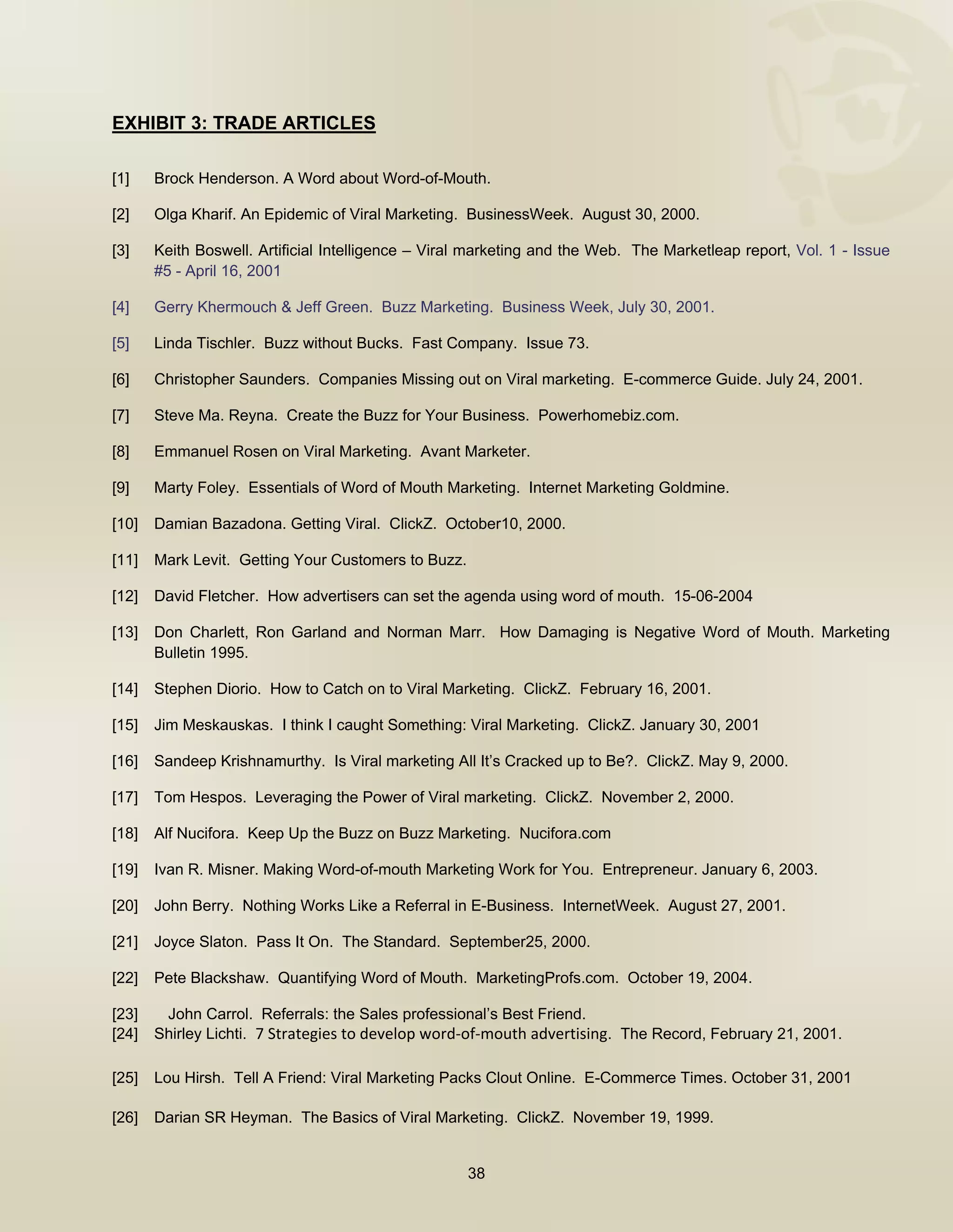  


EXHIBIT 3: TRADE ARTICLES

[1]    Brock Henderson. A Word about Word-of-Mouth.

[2]    Olga Kharif. An Epidemic of Viral Marketing. BusinessWeek. August 30, 2000.

[3]    Keith Boswell. Artificial Intelligence – Viral marketing and the Web. The Marketleap report, Vol. 1 - Issue
       #5 - April 16, 2001

[4]    Gerry Khermouch & Jeff Green. Buzz Marketing. Business Week, July 30, 2001.

[5]    Linda Tischler. Buzz without Bucks. Fast Company. Issue 73.

[6]    Christopher Saunders. Companies Missing out on Viral marketing. E-commerce Guide. July 24, 2001.

[7]    Steve Ma. Reyna. Create the Buzz for Your Business. Powerhomebiz.com.

[8]    Emmanuel Rosen on Viral Marketing. Avant Marketer.

[9]    Marty Foley. Essentials of Word of Mouth Marketing. Internet Marketing Goldmine.

[10]   Damian Bazadona. Getting Viral. ClickZ. October10, 2000.

[11]   Mark Levit. Getting Your Customers to Buzz.

[12]   David Fletcher. How advertisers can set the agenda using word of mouth. 15-06-2004

[13]   Don Charlett, Ron Garland and Norman Marr. How Damaging is Negative Word of Mouth. Marketing
       Bulletin 1995.

[14]   Stephen Diorio. How to Catch on to Viral Marketing. ClickZ. February 16, 2001.

[15]   Jim Meskauskas. I think I caught Something: Viral Marketing. ClickZ. January 30, 2001

[16]   Sandeep Krishnamurthy. Is Viral marketing All It’s Cracked up to Be?. ClickZ. May 9, 2000.

[17]   Tom Hespos. Leveraging the Power of Viral marketing. ClickZ. November 2, 2000.

[18]   Alf Nucifora. Keep Up the Buzz on Buzz Marketing. Nucifora.com

[19]   Ivan R. Misner. Making Word-of-mouth Marketing Work for You. Entrepreneur. January 6, 2003.

[20]   John Berry. Nothing Works Like a Referral in E-Business. InternetWeek. August 27, 2001.

[21]   Joyce Slaton. Pass It On. The Standard. September25, 2000.

[22]   Pete Blackshaw. Quantifying Word of Mouth. MarketingProfs.com. October 19, 2004.

[23]    John Carrol. Referrals: the Sales professional’s Best Friend.
[24]   Shirley Lichti. 7 Strategies to develop word‐of‐mouth advertising. The Record, February 21, 2001.

[25]   Lou Hirsh. Tell A Friend: Viral Marketing Packs Clout Online. E-Commerce Times. October 31, 2001

[26]   Darian SR Heyman. The Basics of Viral Marketing. ClickZ. November 19, 1999.


                                                     38

 
 