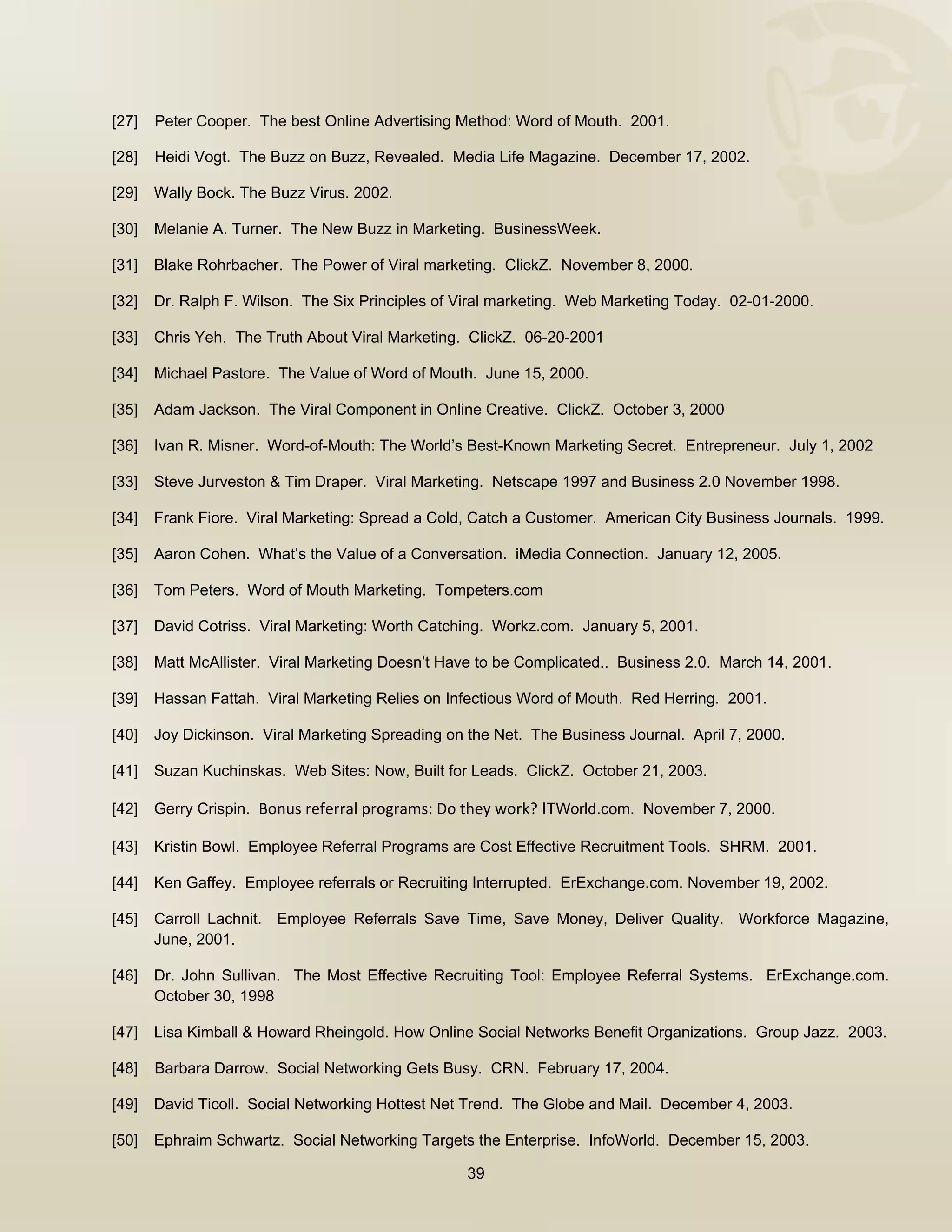  


[27]   Peter Cooper. The best Online Advertising Method: Word of Mouth. 2001.

[28]   Heidi Vogt. The Buzz on Buzz, Revealed. Media Life Magazine. December 17, 2002.

[29]   Wally Bock. The Buzz Virus. 2002.

[30]   Melanie A. Turner. The New Buzz in Marketing. BusinessWeek.

[31]   Blake Rohrbacher. The Power of Viral marketing. ClickZ. November 8, 2000.

[32]   Dr. Ralph F. Wilson. The Six Principles of Viral marketing. Web Marketing Today. 02-01-2000.

[33]   Chris Yeh. The Truth About Viral Marketing. ClickZ. 06-20-2001

[34]   Michael Pastore. The Value of Word of Mouth. June 15, 2000.

[35]   Adam Jackson. The Viral Component in Online Creative. ClickZ. October 3, 2000

[36]   Ivan R. Misner. Word-of-Mouth: The World’s Best-Known Marketing Secret. Entrepreneur. July 1, 2002

[33]   Steve Jurveston & Tim Draper. Viral Marketing. Netscape 1997 and Business 2.0 November 1998.

[34]   Frank Fiore. Viral Marketing: Spread a Cold, Catch a Customer. American City Business Journals. 1999.

[35]   Aaron Cohen. What’s the Value of a Conversation. iMedia Connection. January 12, 2005.

[36]   Tom Peters. Word of Mouth Marketing. Tompeters.com

[37]   David Cotriss. Viral Marketing: Worth Catching. Workz.com. January 5, 2001.

[38]   Matt McAllister. Viral Marketing Doesn’t Have to be Complicated.. Business 2.0. March 14, 2001.

[39]   Hassan Fattah. Viral Marketing Relies on Infectious Word of Mouth. Red Herring. 2001.

[40]   Joy Dickinson. Viral Marketing Spreading on the Net. The Business Journal. April 7, 2000.

[41]   Suzan Kuchinskas. Web Sites: Now, Built for Leads. ClickZ. October 21, 2003.

[42]   Gerry Crispin. Bonus referral programs: Do they work? ITWorld.com. November 7, 2000.

[43]   Kristin Bowl. Employee Referral Programs are Cost Effective Recruitment Tools. SHRM. 2001.

[44]   Ken Gaffey. Employee referrals or Recruiting Interrupted. ErExchange.com. November 19, 2002.

[45]   Carroll Lachnit. Employee Referrals Save Time, Save Money, Deliver Quality. Workforce Magazine,
       June, 2001.

[46]   Dr. John Sullivan. The Most Effective Recruiting Tool: Employee Referral Systems. ErExchange.com.
       October 30, 1998

[47]   Lisa Kimball & Howard Rheingold. How Online Social Networks Benefit Organizations. Group Jazz. 2003.

[48]   Barbara Darrow. Social Networking Gets Busy. CRN. February 17, 2004.

[49]   David Ticoll. Social Networking Hottest Net Trend. The Globe and Mail. December 4, 2003.

[50]   Ephraim Schwartz. Social Networking Targets the Enterprise. InfoWorld. December 15, 2003.

                                                   39

 
 