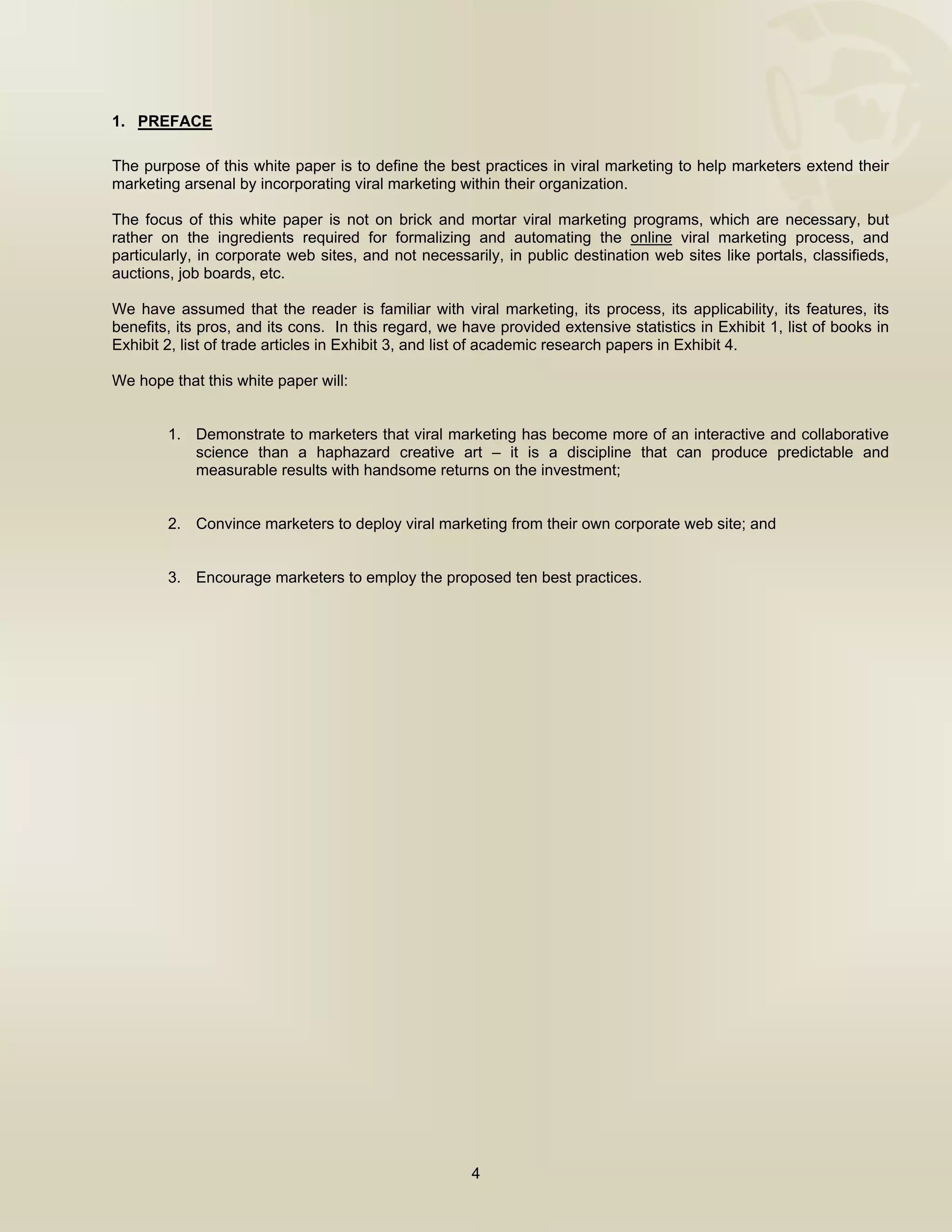  


1. PREFACE

The purpose of this white paper is to define the best practices in viral marketing to help marketers extend their
marketing arsenal by incorporating viral marketing within their organization.

The focus of this white paper is not on brick and mortar viral marketing programs, which are necessary, but
rather on the ingredients required for formalizing and automating the online viral marketing process, and
particularly, in corporate web sites, and not necessarily, in public destination web sites like portals, classifieds,
auctions, job boards, etc.

We have assumed that the reader is familiar with viral marketing, its process, its applicability, its features, its
benefits, its pros, and its cons. In this regard, we have provided extensive statistics in Exhibit 1, list of books in
Exhibit 2, list of trade articles in Exhibit 3, and list of academic research papers in Exhibit 4.

We hope that this white paper will:


        1. Demonstrate to marketers that viral marketing has become more of an interactive and collaborative
           science than a haphazard creative art – it is a discipline that can produce predictable and
           measurable results with handsome returns on the investment;


        2. Convince marketers to deploy viral marketing from their own corporate web site; and


        3. Encourage marketers to employ the proposed ten best practices.




                                                      4

 
 