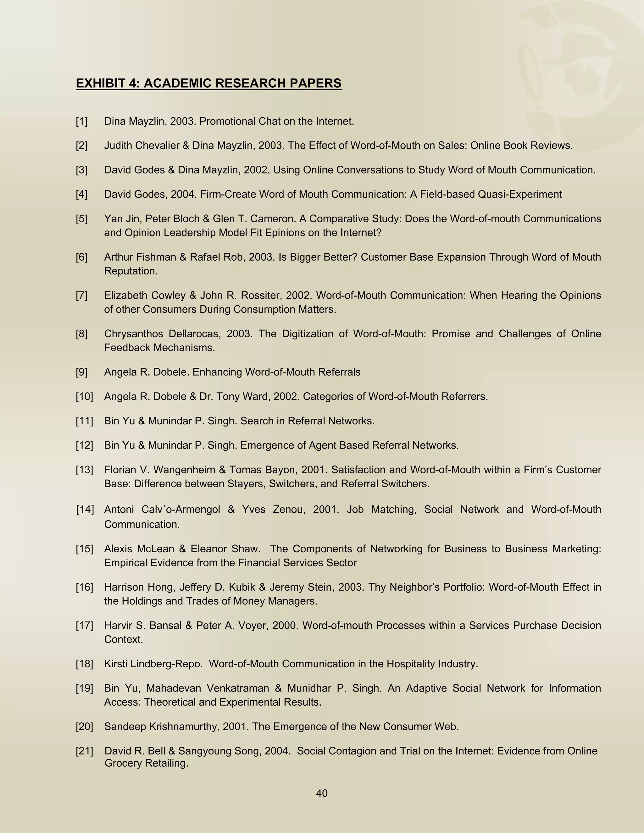  


EXHIBIT 4: ACADEMIC RESEARCH PAPERS

[1]    Dina Mayzlin, 2003. Promotional Chat on the Internet.

[2]    Judith Chevalier & Dina Mayzlin, 2003. The Effect of Word-of-Mouth on Sales: Online Book Reviews.

[3]    David Godes & Dina Mayzlin, 2002. Using Online Conversations to Study Word of Mouth Communication.

[4]    David Godes, 2004. Firm-Create Word of Mouth Communication: A Field-based Quasi-Experiment

[5]    Yan Jin, Peter Bloch & Glen T. Cameron. A Comparative Study: Does the Word-of-mouth Communications
       and Opinion Leadership Model Fit Epinions on the Internet?

[6]    Arthur Fishman & Rafael Rob, 2003. Is Bigger Better? Customer Base Expansion Through Word of Mouth
       Reputation.

[7]    Elizabeth Cowley & John R. Rossiter, 2002. Word-of-Mouth Communication: When Hearing the Opinions
       of other Consumers During Consumption Matters.

[8]    Chrysanthos Dellarocas, 2003. The Digitization of Word-of-Mouth: Promise and Challenges of Online
       Feedback Mechanisms.

[9]    Angela R. Dobele. Enhancing Word-of-Mouth Referrals

[10]   Angela R. Dobele & Dr. Tony Ward, 2002. Categories of Word-of-Mouth Referrers.

[11]   Bin Yu & Munindar P. Singh. Search in Referral Networks.

[12]   Bin Yu & Munindar P. Singh. Emergence of Agent Based Referral Networks.

[13]   Florian V. Wangenheim & Tomas Bayon, 2001. Satisfaction and Word-of-Mouth within a Firm’s Customer
       Base: Difference between Stayers, Switchers, and Referral Switchers.

[14] Antoni Calv´o-Armengol & Yves Zenou, 2001. Job Matching, Social Network and Word-of-Mouth
       Communication.

[15]   Alexis McLean & Eleanor Shaw. The Components of Networking for Business to Business Marketing:
       Empirical Evidence from the Financial Services Sector

[16]   Harrison Hong, Jeffery D. Kubik & Jeremy Stein, 2003. Thy Neighbor’s Portfolio: Word-of-Mouth Effect in
       the Holdings and Trades of Money Managers.

[17]   Harvir S. Bansal & Peter A. Voyer, 2000. Word-of-mouth Processes within a Services Purchase Decision
       Context.

[18]   Kirsti Lindberg-Repo. Word-of-Mouth Communication in the Hospitality Industry.

[19]   Bin Yu, Mahadevan Venkatraman & Munidhar P. Singh. An Adaptive Social Network for Information
       Access: Theoretical and Experimental Results.

[20]   Sandeep Krishnamurthy, 2001. The Emergence of the New Consumer Web.

[21]   David R. Bell & Sangyoung Song, 2004. Social Contagion and Trial on the Internet: Evidence from Online
       Grocery Retailing.

                                                   40

 
 
