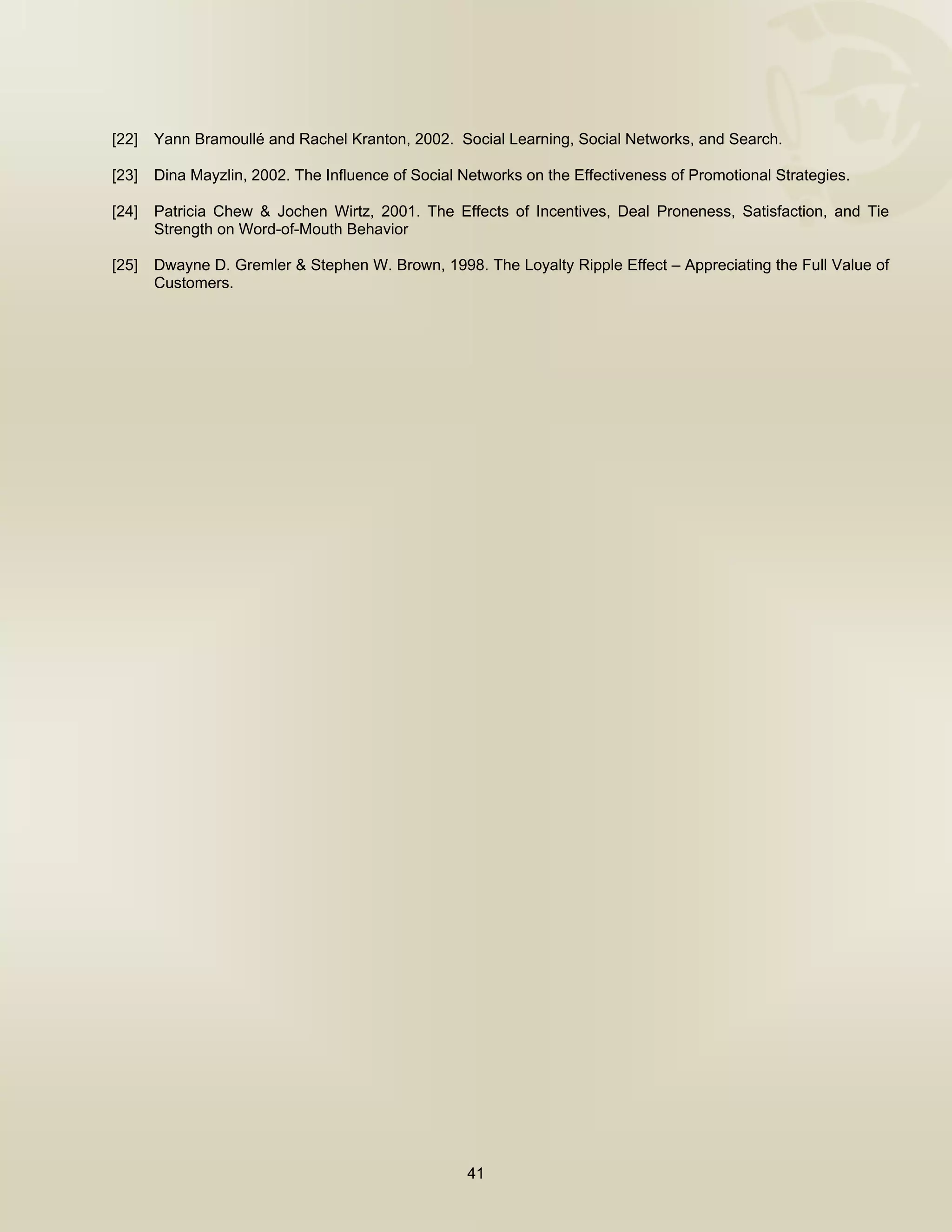  



[22]   Yann Bramoullé and Rachel Kranton, 2002. Social Learning, Social Networks, and Search.

[23]   Dina Mayzlin, 2002. The Influence of Social Networks on the Effectiveness of Promotional Strategies.

[24]   Patricia Chew & Jochen Wirtz, 2001. The Effects of Incentives, Deal Proneness, Satisfaction, and Tie
       Strength on Word-of-Mouth Behavior

[25]   Dwayne D. Gremler & Stephen W. Brown, 1998. The Loyalty Ripple Effect – Appreciating the Full Value of
       Customers.




                                                    41

 
 