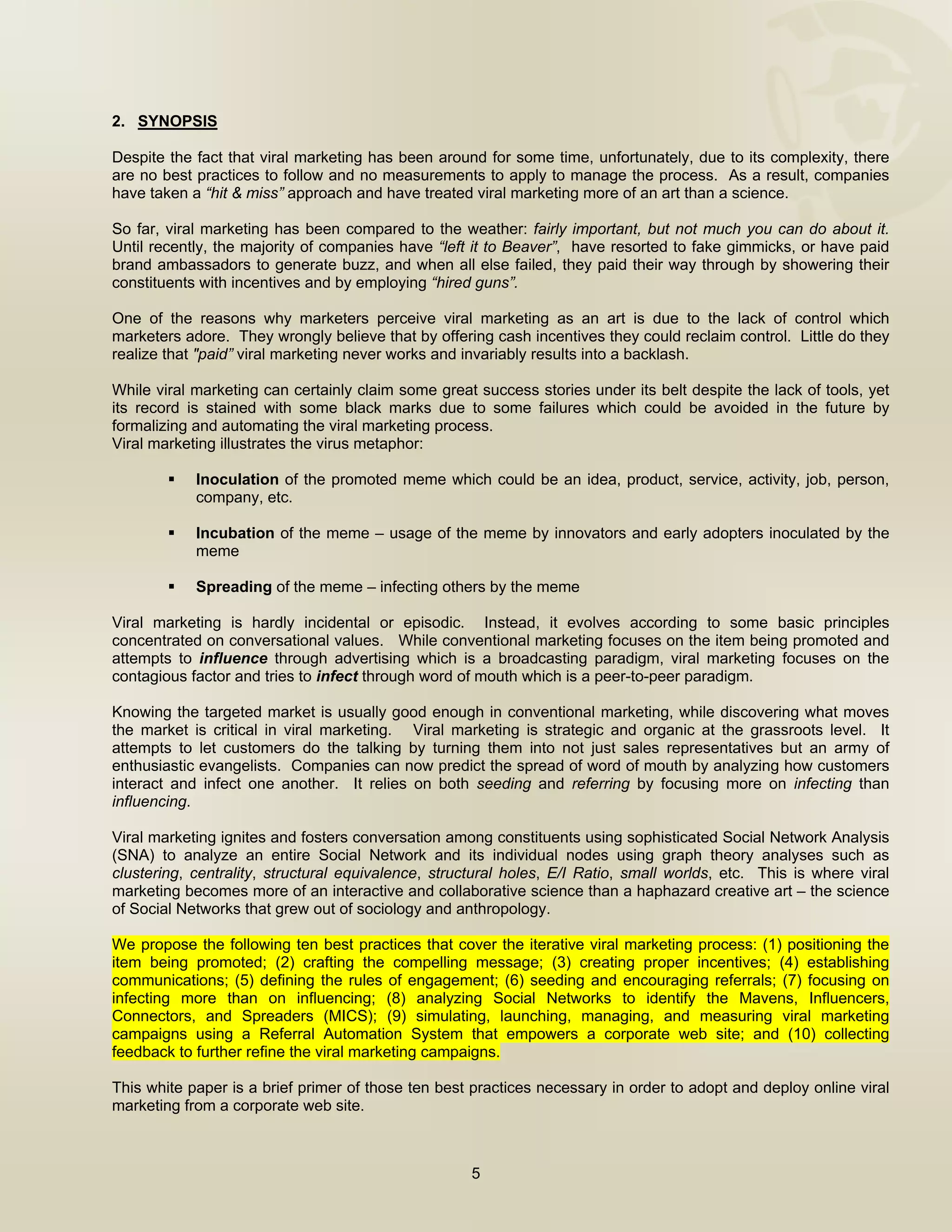  


2. SYNOPSIS

Despite the fact that viral marketing has been around for some time, unfortunately, due to its complexity, there
are no best practices to follow and no measurements to apply to manage the process. As a result, companies
have taken a “hit & miss” approach and have treated viral marketing more of an art than a science.

So far, viral marketing has been compared to the weather: fairly important, but not much you can do about it.
Until recently, the majority of companies have “left it to Beaver”, have resorted to fake gimmicks, or have paid
brand ambassadors to generate buzz, and when all else failed, they paid their way through by showering their
constituents with incentives and by employing “hired guns”.

One of the reasons why marketers perceive viral marketing as an art is due to the lack of control which
marketers adore. They wrongly believe that by offering cash incentives they could reclaim control. Little do they
realize that "paid” viral marketing never works and invariably results into a backlash.

While viral marketing can certainly claim some great success stories under its belt despite the lack of tools, yet
its record is stained with some black marks due to some failures which could be avoided in the future by
formalizing and automating the viral marketing process.
Viral marketing illustrates the virus metaphor:

            Inoculation of the promoted meme which could be an idea, product, service, activity, job, person,
            company, etc.

            Incubation of the meme – usage of the meme by innovators and early adopters inoculated by the
            meme

            Spreading of the meme – infecting others by the meme

Viral marketing is hardly incidental or episodic. Instead, it evolves according to some basic principles
concentrated on conversational values. While conventional marketing focuses on the item being promoted and
attempts to influence through advertising which is a broadcasting paradigm, viral marketing focuses on the
contagious factor and tries to infect through word of mouth which is a peer-to-peer paradigm.

Knowing the targeted market is usually good enough in conventional marketing, while discovering what moves
the market is critical in viral marketing. Viral marketing is strategic and organic at the grassroots level. It
attempts to let customers do the talking by turning them into not just sales representatives but an army of
enthusiastic evangelists. Companies can now predict the spread of word of mouth by analyzing how customers
interact and infect one another. It relies on both seeding and referring by focusing more on infecting than
influencing.

Viral marketing ignites and fosters conversation among constituents using sophisticated Social Network Analysis
(SNA) to analyze an entire Social Network and its individual nodes using graph theory analyses such as
clustering, centrality, structural equivalence, structural holes, E/I Ratio, small worlds, etc. This is where viral
marketing becomes more of an interactive and collaborative science than a haphazard creative art – the science
of Social Networks that grew out of sociology and anthropology.

We propose the following ten best practices that cover the iterative viral marketing process: (1) positioning the
item being promoted; (2) crafting the compelling message; (3) creating proper incentives; (4) establishing
communications; (5) defining the rules of engagement; (6) seeding and encouraging referrals; (7) focusing on
infecting more than on influencing; (8) analyzing Social Networks to identify the Mavens, Influencers,
Connectors, and Spreaders (MICS); (9) simulating, launching, managing, and measuring viral marketing
campaigns using a Referral Automation System that empowers a corporate web site; and (10) collecting
feedback to further refine the viral marketing campaigns.

This white paper is a brief primer of those ten best practices necessary in order to adopt and deploy online viral
marketing from a corporate web site.



                                                     5

 
 