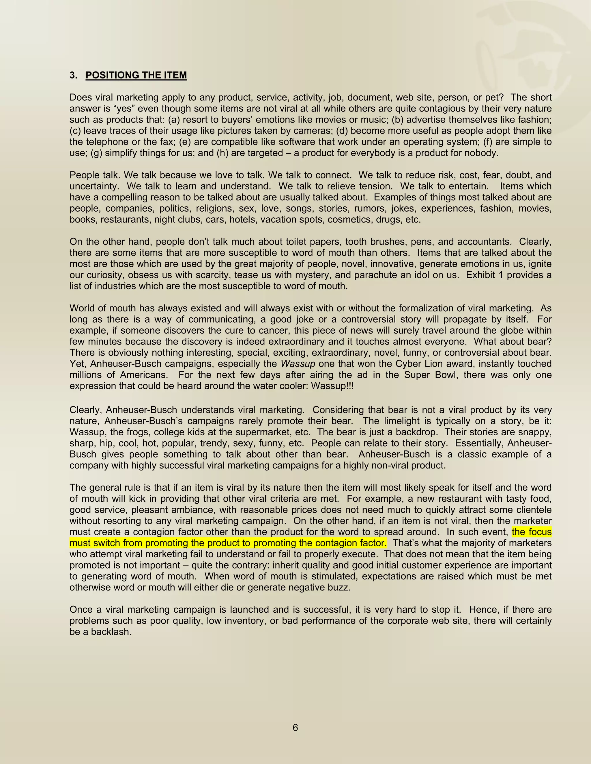  


3. POSITIONG THE ITEM

Does viral marketing apply to any product, service, activity, job, document, web site, person, or pet? The short
answer is “yes” even though some items are not viral at all while others are quite contagious by their very nature
such as products that: (a) resort to buyers’ emotions like movies or music; (b) advertise themselves like fashion;
(c) leave traces of their usage like pictures taken by cameras; (d) become more useful as people adopt them like
the telephone or the fax; (e) are compatible like software that work under an operating system; (f) are simple to
use; (g) simplify things for us; and (h) are targeted – a product for everybody is a product for nobody.

People talk. We talk because we love to talk. We talk to connect. We talk to reduce risk, cost, fear, doubt, and
uncertainty. We talk to learn and understand. We talk to relieve tension. We talk to entertain. Items which
have a compelling reason to be talked about are usually talked about. Examples of things most talked about are
people, companies, politics, religions, sex, love, songs, stories, rumors, jokes, experiences, fashion, movies,
books, restaurants, night clubs, cars, hotels, vacation spots, cosmetics, drugs, etc.

On the other hand, people don’t talk much about toilet papers, tooth brushes, pens, and accountants. Clearly,
there are some items that are more susceptible to word of mouth than others. Items that are talked about the
most are those which are used by the great majority of people, novel, innovative, generate emotions in us, ignite
our curiosity, obsess us with scarcity, tease us with mystery, and parachute an idol on us. Exhibit 1 provides a
list of industries which are the most susceptible to word of mouth.

World of mouth has always existed and will always exist with or without the formalization of viral marketing. As
long as there is a way of communicating, a good joke or a controversial story will propagate by itself. For
example, if someone discovers the cure to cancer, this piece of news will surely travel around the globe within
few minutes because the discovery is indeed extraordinary and it touches almost everyone. What about bear?
There is obviously nothing interesting, special, exciting, extraordinary, novel, funny, or controversial about bear.
Yet, Anheuser-Busch campaigns, especially the Wassup one that won the Cyber Lion award, instantly touched
millions of Americans. For the next few days after airing the ad in the Super Bowl, there was only one
expression that could be heard around the water cooler: Wassup!!!
 
Clearly,  Anheuser-Busch understands viral marketing. Considering that bear is not a viral product by its very
nature, Anheuser-Busch’s campaigns rarely promote their bear. The limelight is typically on a story, be it:
Wassup, the frogs, college kids at the supermarket, etc. The bear is just a backdrop. Their stories are snappy,
sharp, hip, cool, hot, popular, trendy, sexy, funny, etc. People can relate to their story. Essentially, Anheuser-
Busch gives people something to talk about other than bear. Anheuser-Busch is a classic example of a
company with highly successful viral marketing campaigns for a highly non-viral product.

The general rule is that if an item is viral by its nature then the item will most likely speak for itself and the word
of mouth will kick in providing that other viral criteria are met. For example, a new restaurant with tasty food,
good service, pleasant ambiance, with reasonable prices does not need much to quickly attract some clientele
without resorting to any viral marketing campaign. On the other hand, if an item is not viral, then the marketer
must create a contagion factor other than the product for the word to spread around. In such event, the focus
must switch from promoting the product to promoting the contagion factor. That’s what the majority of marketers
who attempt viral marketing fail to understand or fail to properly execute. That does not mean that the item being
promoted is not important – quite the contrary: inherit quality and good initial customer experience are important
to generating word of mouth. When word of mouth is stimulated, expectations are raised which must be met
otherwise word or mouth will either die or generate negative buzz.

Once a viral marketing campaign is launched and is successful, it is very hard to stop it. Hence, if there are
problems such as poor quality, low inventory, or bad performance of the corporate web site, there will certainly
be a backlash.




                                                       6

 
 