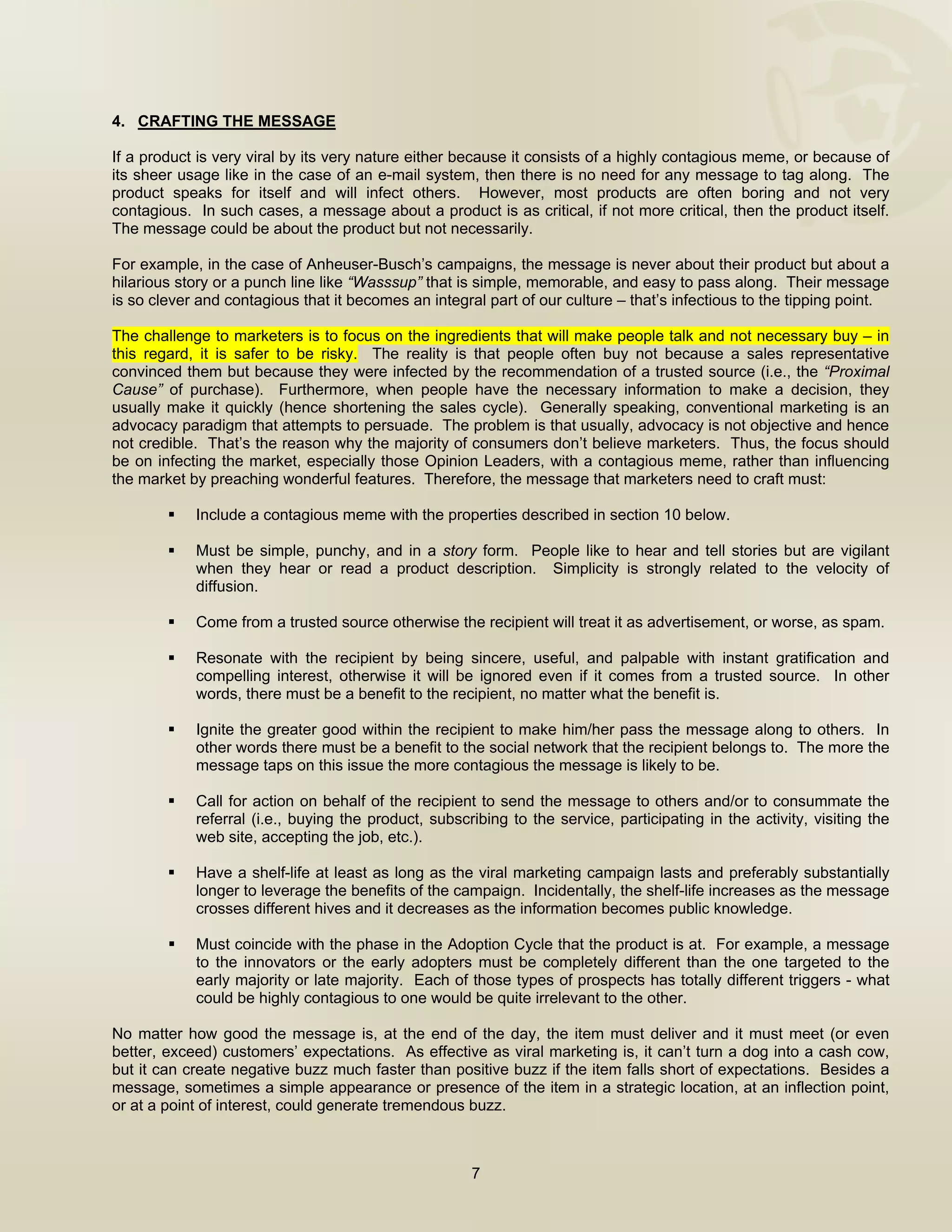  


4. CRAFTING THE MESSAGE

If a product is very viral by its very nature either because it consists of a highly contagious meme, or because of
its sheer usage like in the case of an e-mail system, then there is no need for any message to tag along. The
product speaks for itself and will infect others. However, most products are often boring and not very
contagious. In such cases, a message about a product is as critical, if not more critical, then the product itself.
The message could be about the product but not necessarily.

For example, in the case of Anheuser-Busch’s campaigns, the message is never about their product but about a
hilarious story or a punch line like “Wasssup” that is simple, memorable, and easy to pass along. Their message
is so clever and contagious that it becomes an integral part of our culture – that’s infectious to the tipping point.

The challenge to marketers is to focus on the ingredients that will make people talk and not necessary buy – in
this regard, it is safer to be risky. The reality is that people often buy not because a sales representative
convinced them but because they were infected by the recommendation of a trusted source (i.e., the “Proximal
Cause” of purchase). Furthermore, when people have the necessary information to make a decision, they
usually make it quickly (hence shortening the sales cycle). Generally speaking, conventional marketing is an
advocacy paradigm that attempts to persuade. The problem is that usually, advocacy is not objective and hence
not credible. That’s the reason why the majority of consumers don’t believe marketers. Thus, the focus should
be on infecting the market, especially those Opinion Leaders, with a contagious meme, rather than influencing
the market by preaching wonderful features. Therefore, the message that marketers need to craft must:

            Include a contagious meme with the properties described in section 10 below.

            Must be simple, punchy, and in a story form. People like to hear and tell stories but are vigilant
            when they hear or read a product description. Simplicity is strongly related to the velocity of
            diffusion.

            Come from a trusted source otherwise the recipient will treat it as advertisement, or worse, as spam.

            Resonate with the recipient by being sincere, useful, and palpable with instant gratification and
            compelling interest, otherwise it will be ignored even if it comes from a trusted source. In other
            words, there must be a benefit to the recipient, no matter what the benefit is.

            Ignite the greater good within the recipient to make him/her pass the message along to others. In
            other words there must be a benefit to the social network that the recipient belongs to. The more the
            message taps on this issue the more contagious the message is likely to be.

            Call for action on behalf of the recipient to send the message to others and/or to consummate the
            referral (i.e., buying the product, subscribing to the service, participating in the activity, visiting the
            web site, accepting the job, etc.).

            Have a shelf-life at least as long as the viral marketing campaign lasts and preferably substantially
            longer to leverage the benefits of the campaign. Incidentally, the shelf-life increases as the message
            crosses different hives and it decreases as the information becomes public knowledge.

            Must coincide with the phase in the Adoption Cycle that the product is at. For example, a message
            to the innovators or the early adopters must be completely different than the one targeted to the
            early majority or late majority. Each of those types of prospects has totally different triggers - what
            could be highly contagious to one would be quite irrelevant to the other.

No matter how good the message is, at the end of the day, the item must deliver and it must meet (or even
better, exceed) customers’ expectations. As effective as viral marketing is, it can’t turn a dog into a cash cow,
but it can create negative buzz much faster than positive buzz if the item falls short of expectations. Besides a
message, sometimes a simple appearance or presence of the item in a strategic location, at an inflection point,
or at a point of interest, could generate tremendous buzz.



                                                      7

 
 