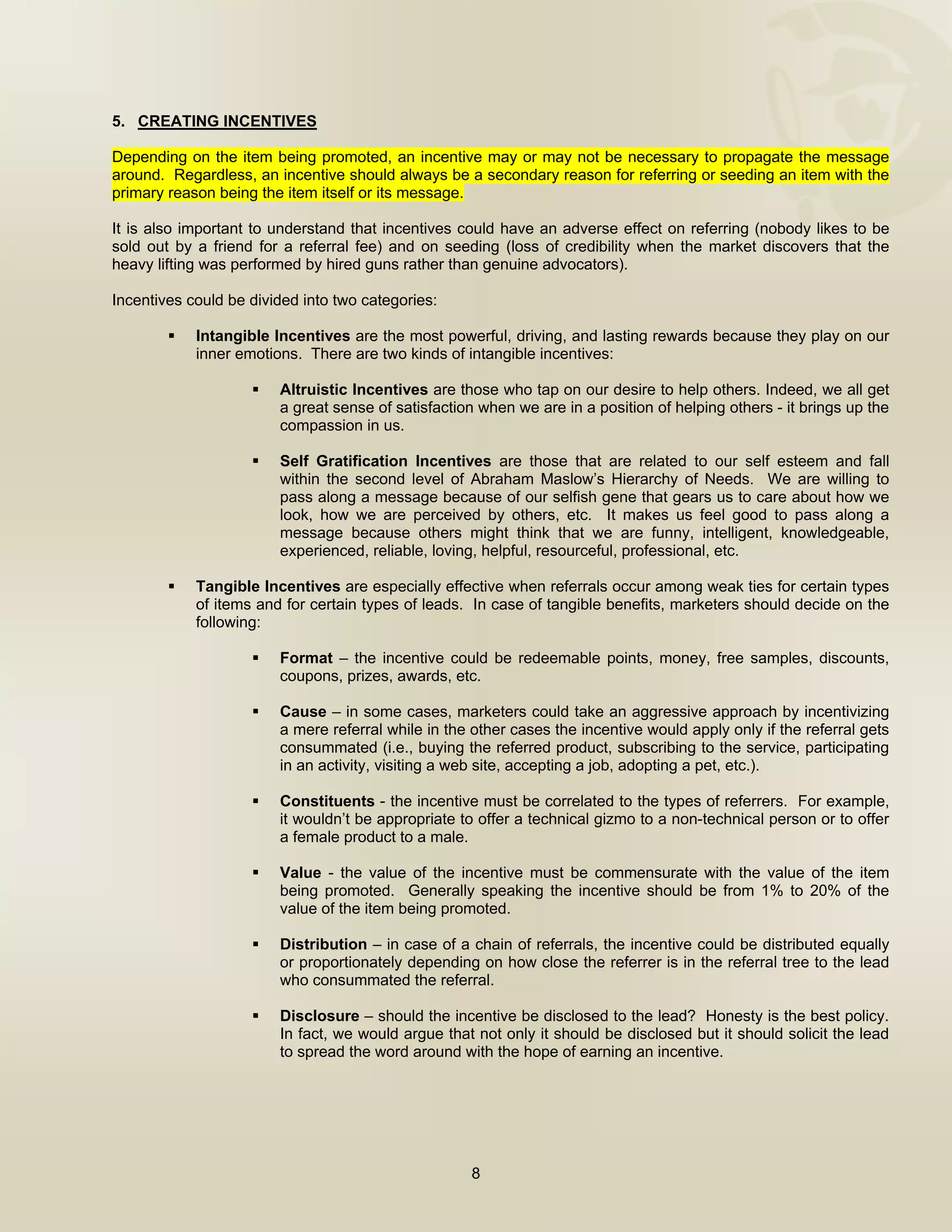  


5. CREATING INCENTIVES

Depending on the item being promoted, an incentive may or may not be necessary to propagate the message
around. Regardless, an incentive should always be a secondary reason for referring or seeding an item with the
primary reason being the item itself or its message.

It is also important to understand that incentives could have an adverse effect on referring (nobody likes to be
sold out by a friend for a referral fee) and on seeding (loss of credibility when the market discovers that the
heavy lifting was performed by hired guns rather than genuine advocators).

Incentives could be divided into two categories:

            Intangible Incentives are the most powerful, driving, and lasting rewards because they play on our
            inner emotions. There are two kinds of intangible incentives:

                        Altruistic Incentives are those who tap on our desire to help others. Indeed, we all get
                        a great sense of satisfaction when we are in a position of helping others - it brings up the
                        compassion in us.

                        Self Gratification Incentives are those that are related to our self esteem and fall
                        within the second level of Abraham Maslow’s Hierarchy of Needs. We are willing to
                        pass along a message because of our selfish gene that gears us to care about how we
                        look, how we are perceived by others, etc. It makes us feel good to pass along a
                        message because others might think that we are funny, intelligent, knowledgeable,
                        experienced, reliable, loving, helpful, resourceful, professional, etc.

            Tangible Incentives are especially effective when referrals occur among weak ties for certain types
            of items and for certain types of leads. In case of tangible benefits, marketers should decide on the
            following:

                        Format – the incentive could be redeemable points, money, free samples, discounts,
                        coupons, prizes, awards, etc.

                        Cause – in some cases, marketers could take an aggressive approach by incentivizing
                        a mere referral while in the other cases the incentive would apply only if the referral gets
                        consummated (i.e., buying the referred product, subscribing to the service, participating
                        in an activity, visiting a web site, accepting a job, adopting a pet, etc.).

                        Constituents - the incentive must be correlated to the types of referrers. For example,
                        it wouldn’t be appropriate to offer a technical gizmo to a non-technical person or to offer
                        a female product to a male.

                        Value - the value of the incentive must be commensurate with the value of the item
                        being promoted. Generally speaking the incentive should be from 1% to 20% of the
                        value of the item being promoted.

                        Distribution – in case of a chain of referrals, the incentive could be distributed equally
                        or proportionately depending on how close the referrer is in the referral tree to the lead
                        who consummated the referral.

                        Disclosure – should the incentive be disclosed to the lead? Honesty is the best policy.
                        In fact, we would argue that not only it should be disclosed but it should solicit the lead
                        to spread the word around with the hope of earning an incentive.




                                                    8

 
 