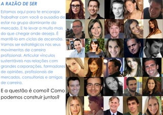 A RAZÃO DE SER 
Estamos aqui para te encorajar. Trabalhar com você a ousadia de estar no grupo dominante do mercado. E te levar a muito mais do que chegar onde deseja. É mantê-lo em ciclos de ascensão. Vamos ser estratégicos nos seus movimentos de carreira profissional. Articular vínculos sustentáveis nas relações com grandes corporações, formadores de opiniões, profissionais de mercados, consultorias e amigos de carreira. 
E a questão é como? Como podemos construir juntos? 
 