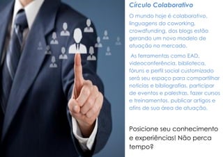 Círculo Colaborativo 
O mundo hoje é colaborativo, linguagens do coworking, crowdfunding, dos blogs estão gerando um novo modelo de atuação no mercado. 
As ferramentas como EAD, videoconferência, biblioteca, fóruns e perfil social customizado será seu espaço para compartilhar noticias e bibliografias, participar de eventos e palestras, fazer cursos e treinamentos, publicar artigos e afins de sua área de atuação. 
Posicione seu conhecimento e experiências! Não perca tempo?  