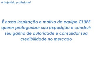 A trajetória profissional 
É nossa inspiração e motivo da equipe CLUPE querer protagonizar sua exposição e construir seu ganho de autoridade e consolidar sua credibilidade no mercado  