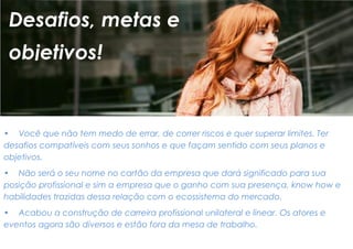 • Você que não tem medo de errar, de correr riscos e quer superar limites. Ter desafios compatíveis com seus sonhos e que façam sentido com seus planos e objetivos. 
• Não será o seu nome no cartão da empresa que dará significado para sua posição profissional e sim a empresa que o ganho com sua presença, know how e habilidades trazidas dessa relação com o ecossistema do mercado. 
• Acabou a construção de carreira profissional unilateral e linear. Os atores e eventos agora são diversos e estão fora da mesa de trabalho. 
Desafios, metas e 
objetivos!  