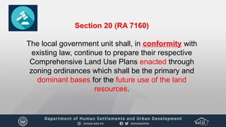 Section 20 (RA 7160)
The local government unit shall, in conformity with
existing law, continue to prepare their respective
Comprehensive Land Use Plans enacted through
zoning ordinances which shall be the primary and
dominant bases for the future use of the land
resources.
 