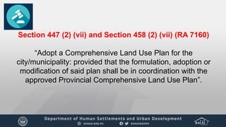 Section 447 (2) (vii) and Section 458 (2) (vii) (RA 7160)
“Adopt a Comprehensive Land Use Plan for the
city/municipality: provided that the formulation, adoption or
modification of said plan shall be in coordination with the
approved Provincial Comprehensive Land Use Plan”.
 