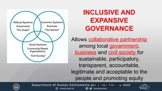 INCLUSIVE AND
EXPANSIVE
GOVERNANCE
Allows collaborative partnership
among local government,
business and civil society for
sustainable, participatory,
transparent, accountable,
legitimate and acceptable to the
people and promoting equity
and equality.
 