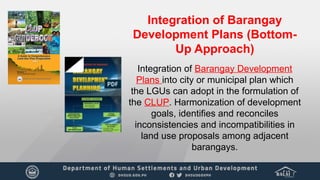 Integration of Barangay
Development Plans (Bottom-
Up Approach)
Integration of Barangay Development
Plans into city or municipal plan which
the LGUs can adopt in the formulation of
the CLUP. Harmonization of development
goals, identifies and reconciles
inconsistencies and incompatibilities in
land use proposals among adjacent
barangays.
 