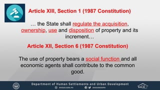 Article XIII, Section 1 (1987 Constitution)
… the State shall regulate the acquisition,
ownership, use and disposition of property and its
increment…
Article XII, Section 6 (1987 Constitution)
The use of property bears a social function and all
economic agents shall contribute to the common
good.
 