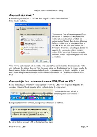 Esp@ce Public Numérique de Gouvy

Comment s'en servir ?
Commencez par brancher la clé USB dans un port USB de votre ordinateur.
Cette fenêtre s'affiche.




                                                       Cliquez sur « Ouvrir le dossier pour afficher
                                                       les fichiers », votre clé USB s'ouvre alors
                                                       comme un dossier normal. C'est en fait
                                                       logique puisqu'il s'agit d'un dossier, à la seule
                                                       différence qu'on peut le transporter dans la
                                                       clé USB. C'est très utile pour donner des
                                                       documents de travail à un collègue, donner ou
                                                       recevoir des photos des enfants ou petits
                                                       enfants, Faire une copie de ses documents
                                                       important ou tout simplement pour avoir son
                                                       C.V sur soi.



Vous pouvez alors vous en servir comme vous vous servez habituellement de vos dossiers, c'est à
dire en faisant des glisser-déposser ( on clique, on laisse son doigt appuyer sur le bouton gauche de
la souris et on déplace la souris sans lâcher le doigt et on va déposer le dossier ou fichier la u on
veut) ou en enregistrant directement vos documents directement sur l'ordinateur qui reçoit la clé
USB


Comment éjecter correctement une clé USB (Windows XP) ?
Il vaut mieux ne pas débrancher « sauvagement » votre clé USB, vous risqueriez de perdre des
données. Cliquez d'abord sur cette icône, en bas à droite de votre écran :

                                                            Cliquez ensuite sur « Retirer le
                                                            périphérique en toute sécurité »



Lorsque cette infobulle apparaît, vous pouvez débrancher la clé USB.




Le retrait de tout appareil USB se fait de la même façon.

Utiliser une clé USB                                                                           Page 2/3
 