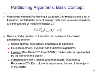 Partitioning Algorithms: Basic Concept
 Partitioning method: Partitioning a database D of n objects into a set of
k clusters, such that the sum of squared distances is minimized (where
ci is the centroid or medoid of cluster Ci)
 Given k, find a partition of k clusters that optimizes the chosen
partitioning criterion
 Global optimal: exhaustively enumerate all partitions
 Heuristic methods: k-means and k-medoids algorithms
 k-means (MacQueen’67, Lloyd’57/’82): Each cluster is represented
by the center of the cluster
 k-medoids or PAM (Partition around medoids) (Kaufman &
Rousseeuw’87): Each cluster is represented by one of the objects
in the cluster
2
1 )
( i
C
p
k
i c
p
E i



 

10
 