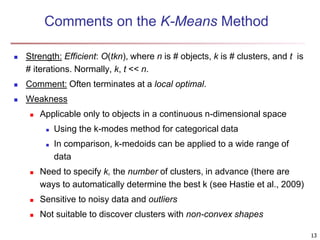 Comments on the K-Means Method
 Strength: Efficient: O(tkn), where n is # objects, k is # clusters, and t is
# iterations. Normally, k, t << n.
 Comment: Often terminates at a local optimal.
 Weakness
 Applicable only to objects in a continuous n-dimensional space
 Using the k-modes method for categorical data
 In comparison, k-medoids can be applied to a wide range of
data
 Need to specify k, the number of clusters, in advance (there are
ways to automatically determine the best k (see Hastie et al., 2009)
 Sensitive to noisy data and outliers
 Not suitable to discover clusters with non-convex shapes
13
 
