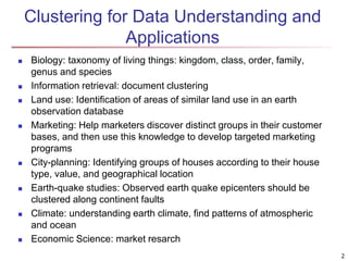 2
Clustering for Data Understanding and
Applications
 Biology: taxonomy of living things: kingdom, class, order, family,
genus and species
 Information retrieval: document clustering
 Land use: Identification of areas of similar land use in an earth
observation database
 Marketing: Help marketers discover distinct groups in their customer
bases, and then use this knowledge to develop targeted marketing
programs
 City-planning: Identifying groups of houses according to their house
type, value, and geographical location
 Earth-quake studies: Observed earth quake epicenters should be
clustered along continent faults
 Climate: understanding earth climate, find patterns of atmospheric
and ocean
 Economic Science: market resarch
 